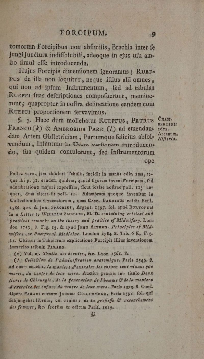 E oper pem tomorüm Forcipibus non abfimilis, Brachia inter fe juugi Junctura indiffolubili , adeoque in ejus ufu am- bo fimul effe introducenda, Hujus Forcipis dimenfionem ignoramus ; Rukr- Fus de illa non loquitur, neque iflius alii omnes , qui non ad ipfum Infítrumentum, fed ad tabulas Ruzrrri fuas defcriptiones cotnpofuerunt, meinine- runt; quapropter in noflra delineatione eandem cum Ruzrri proportionem fervavimus. | $. 3. Haec dum moliebatur RugrFUs , PETRUS FnANCO(K) & Awmsnosius PanE (7) ad emendan- dam Artem Obftetriciam , Partumque felicius abfol- vendum , Infantum iu ÜUi&re werfonem introducen. do, fua quidem contulerunt, fed Inftrumentorum 2 ope que ibi p. 3I. eandem quidem, quoad figuram inveni Forcipem , fed adumbratione majori expreffam , ficut fcalae noftrae poll. I1? aé- quet, dum altera.fit poll. 1r. Adunibrata quoque invenitur is Collectionibus Gyuaeciorum , quas Cass, BauniNUs edidic Bafil, don 1753, 9. Fig. 13. & apud Jomm AiTrzmw, Principles of Mid- avifery ,or Pauerperal Medicine. London 1784 8. Tab. 6 K, Fig. ,&r. Ultimus in Tabularum explicatione FÁ'orcipis illius inventionexi immerito tribuit PARAEO. (&) Vid. ej. Traite. des bernies, &c. Lyon 1561. 8. (7. Colle& ion de ladminifiration anatomique. Paris 1540. 8. Opera PARARI curante Jacoro GoinrmeMrAUu, Paris 1598 fol. qui fabjungebat librüm, cai titulus : 4e Js gro[fee G? aasoucbamen? des femmes , &c. feorfim & editum Parif, 1619. E CiaM. BER LÍNIÍ? 1673. Arcanttis Hifletrias