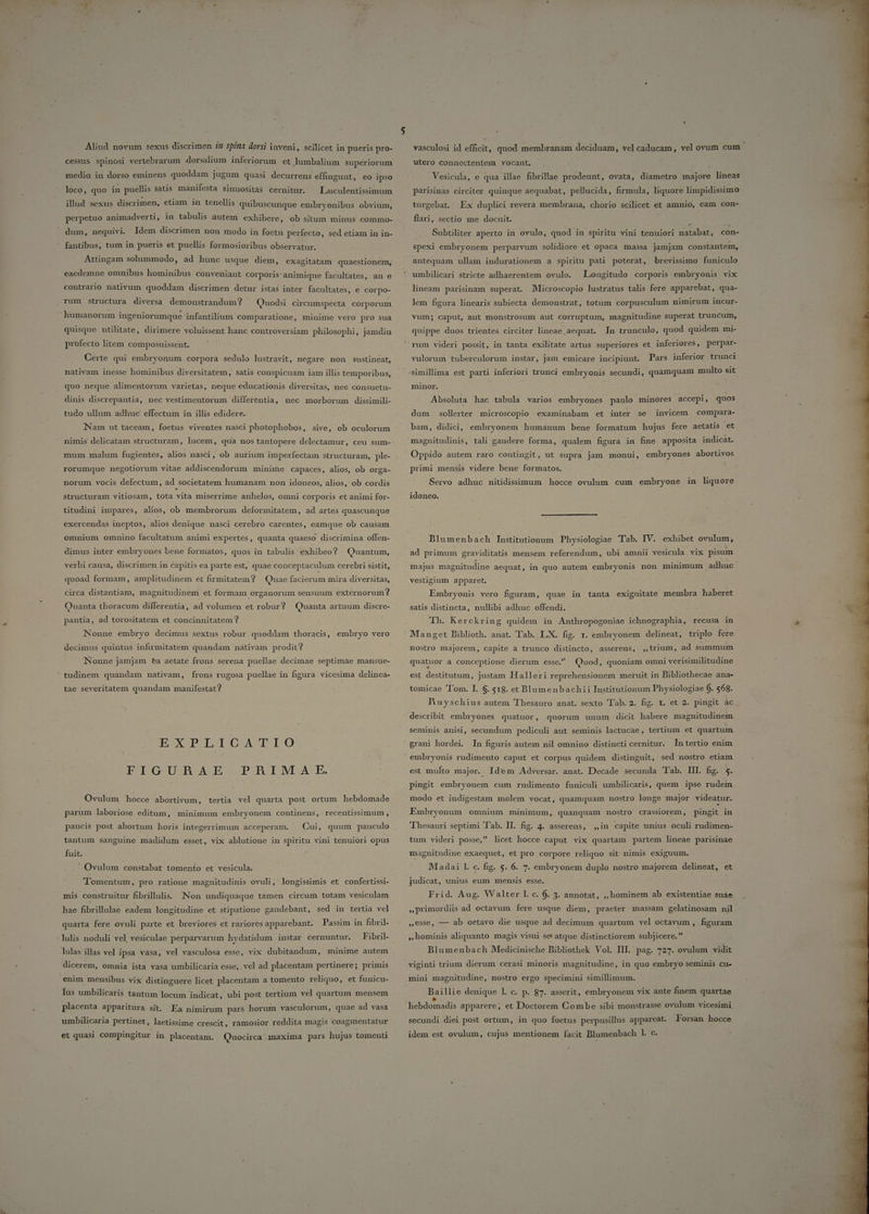 LI T j»  LJ 5 Aliud novum sexus discrimen n spina dorsi inveni, scilicet in pueris pro- cessus spinosi vertebrarum dorsalium inferiorum et lumbalium superiorum medio. in dorso eminens quoddam jugum quasi decurrens effingunt, eo ipso loco, quo in puellis satis manifesta sinuositàs cernitür. ^ Luuculentissimum illud sexus discrimen, etiam in tenellis quibuscunque embryonibus obvium, perpetuo animadverti, in tabulis autem exhibere, ob situm minus commo- dum, nequivi. Idem discrimen non modo in foetu perfecto, sed etiam in in- ' fantibus, tum in pueris et puellis formosioribus observatur. Áttingam solummodo, ad hunc usque diem, exagitatam quaestionem, eaedemne omnibus hominibus conveniant corporis: animique facultates, an e contrario nativum quoddam discrimen detur istas inter facultates, e corpo- rum structura diversa demonstrandum? ^ Quodsi circumspecta corporum humanorum ingeniorumque infantilium comparatione, minime vero pro sua quisque utilitate, dirimere voluissent hanc controversiam philosophi, jamdiu profecto litem composuissent. | Certe qui embryonum corpora sedulo lustravit, negare non sustineat, nativam inesse hominibus diversitatem, satis conspicuam iam illis temporibus, quo neque alimentorum varietas, neque educationis diversitas, nec consuetu- dinis discrepantia, nec vestimentorum differentia, nec morborum dissimili- tudo ullum adhuc effectum in illis edidere. Nam ut taceam, foetus viventes nasci photophobos, sive, ob oculorum nimis delicatam structuram, lucem, qua nos tantopere delectamur, ceu sum- mum malum fugientes, alios nasci, ob aurium imperfectam structuram, ple- rorumque negotiorum vitae addiscendorum minime capaces, alios, ob orga- norum vocis defectum, ad societatem humanam non idoneos, alios, ob cordis structuram vitiosam, tota vita miserrime anhelos, omni corporis et animi for- titudini impares, alios, ob membrorum deformitatem, ad artes quascunque exercendas ineptos, alios denique nasci cerebro carentes, eamque ob causam omnium omnino facultatum animi expertes, quanta quaeso discrimina offen- dimus inter embryones bene formatos, quos in tabulis exhibeo? Quantum, verbi causa, discrimen in capitis ea parte est, quae conceptaculum cerebri sistit, quoad formam, amplitudinem et firmitatem? | Quae facierum mira diversitas, circa distantiam, magnitudinem et formam organorum sensuum externorum ? . Quanta thoracum differentia, ad volumen et robur? Quanta artuum discre- pantia, ad torositatem et concinnitatem ? Nonne embryo decimus sextus robur quoddam thoracis, embryo vero decimus quintus infirmitatem quandam nativam prodit? Nonne jamjam ea aetate frons serena puellae decimae septimae mansue- ' tudinem quandam nativam, frons rugosa pucllae in figura vicesima delinea- tae severitatem quandam manifestat? DSXSPSDLTTICFASE I0 FIGURBRAE PHBIM. AE. Ovulum hocce abortivum, tertia vel quarta post ortum hebdomade parum laboriose editum, minimum embryonem continens,. recentissimum , tantum sanguine madidum esset, vix ablutione in spiritu vini tenuiori opus fuit. Ovulum constabat tomento et vesicula. Tomentum, pro ratione magnitudinis ovuli, longissimis et confertissi- hae fibrillulae eadem longitudine et stipatione gaudebant, sed in tertia vel quarta fere ovuli parte et breviores et rariores apparebant. Passim in fibril- ' lulis noduli vel, vesiculae perparvarum hydatidum instar cernuntur. Fibril- lulas illas vel ipsa vasa, vel vasculosa esse, vix dubitandum, minime autem dicerem, omnia ista vasa umbilicaria esse,. vel ad placentam pertinere; primis enim mensibus vix distinguere licet placentam a tomento reliquo, et funicu- lus umbilicaris tantüm locum indicat, ubi post tertium vel quartum mensem placenta apparitura.sit. Ea nimirum pars horum vasculorum, quae ad vasa umbilicaria pertinet, laetissime crescit, ramosior reddita magis coagmentatur et quasi compingitur in placentam. Quocirca. maxima pars hujus tomenti ^ ^ vasculosi id efficit, quod membranam deciduam, vel Cuibcumy vel ovum cum utero connectentem vocant, : Vesicula, e qua illae fibrillae prodeunt, ovata, diametro majore lineas parisinas circiter quinque aequabat, pellucida, firmula, liquore limpidissimo turgebat. Ex duplici revera membrana, chorio scilicet et amnio, eam con- flari, sectio me docuit. spexi embryonem perparvum solidiore et opaca massa jamjam constantem, antequam ullam indurationem a spiritu pati poterat, brevissimo funiculo umbilicari stricte adhaerentem ovulo. Longitudo corporis embryonis vix lineam parisinam superat. lMicroscopio lustratus talis fere apparebat, qua- lem figura linearis subiecta demonstrat, totum corpusculum nimirum incur- vum; caput, aut monstrosum aut corruptum, magnitudine superat truncum, quippe duos trientes circiter lineae aequat. In trunculo, quod quidem mi- rum videri possit, in tanta exilitate artus superiores et inferiores, perpar- vulorum tuberculorum instar, jam emicare incipiunt. Pars inferior trunci simillima est parti inferiori trunci embryonis secundi, quamquam multo sit minor. | Absoluta hac tabula varios embryones paulo minores accepi, quos dum sollerter microscopio examinabam et inter se invicem compara- bam, didici, embryonem humanum bene formatum hujus fere aetatis et magnitudinis, tali gaudere forma, qualem figura in fine apposita indicat. Oppido autem raro contingit, ut supra jam monui, embryones abortivos primi mensis videre bene formatos. Servo adhuc nitidissimum . hocce ovulum. cum embryone in liquore idoneo. Blumenbach Institutionum Physiologiae Tab. IV. exhibet ovulum, ad primum graviditatis mensem referendum, ubi amnii vesicula vix pisum majus magnitudine aequat, in quo autem embryonis non minimum adhuc vestigium apparet. Embryonis vero figuram, quae in tanta exiguitate membra haberet satis distincta, nullibi adhuc offendi. | Th. Kerckring quidem in Anthropogoniae ichnographia, recusa in Manget Biblioth. anat. Tab. LX. fig. r. embryonem delineat, triplo fere nostro majorem, capite à trunco distincto, asserens, ,,trium, ad summum quatuor a conceptione dierum esse Quod, quoniam omni verisimilitudine est destitutum, justam Halleri reprehensionem meruit in Bibliothecae ana- tomicae Tom. I. $. 518. et Blumenbachii Institutionum Physiologiae 6. 568. describit embryones quatuor , quorum unum dicit habere magnitudinem seminis anisi, secundum pediculi aut seminis lactucae, tertium et quartum embryonis rudimento caput et corpus quidem distinguit, sed nostro etiam est multo major. Idem Adversar. anat. Decade secunda Tab. III. fig. 5. pingit embryonem cum rudimento funiculi umbilicaris, quem ipse rudem modo et indigestam molem vocat, quamquam nostro longe major videatur. Embryonum omnium minimum, quanquam nostro crassiorem, pingit in tum videri posse, licet hocce caput vix quartam partem lineae parisinae magnitudine exaequet, et pro corpore reliquo sit nimis exiguum. Madai l. c. fig. 5. 6. 7. embryonem duplo nostro majorem delineat, et judicat, unius eum mensis esse. Frid. Aug. Walter l. c. (. 3. annotat, ,, hominem ab existentiae suae »primordiis ad octavum fere usque diem, praeter massam gelatinosam nil »€sse, — ab octavo die usque ad decimum quartum vel octavum , figuram »,hominis aliquanto magis visui se atque distinctiorem subjicere. | Blumenbach Medicinische Bibliothek Vol. III. pag. 727. ovulum vidit viginti trium dierum cerasi minoris magnitudine, in quo embryo seminis cu- mini magnitudine, nostro ergo specimini simillimum. Baillie denique l. c. p. 87. asserit, embryonem vix ante finem quartae liebdomadis apparere; et Doctorem Combe sibi monstrasse ovulum vicesimi secundi diei post ortum, in quo foetus perpusillus appareat. Forsan hocce idem est ovulum, cujus mentionem facit Blumenbach l. c.