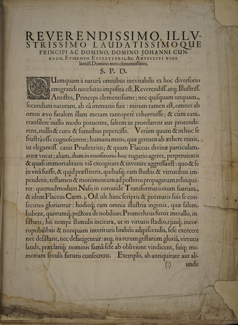Excess COLUIT CDM EU erre pteerer re e iE » 4»*72  par o EVERENDISSIMO, ILLV ISSIMO LAUDATISSIMOQUE B ecnIAE DOMINO, DOMINO JOHANNI CUN | RADO, EPiscoPo EvsrETTENSL&amp;cC. ANTISTITI VIGL- RU Domino meo clementi Bio, Me ul inl Sess Antifles, Princeps clementifsime; nec quifquam unquam», rent, nullis&amp; curis &amp; fumtibus peperciffc. Verum quum &amp;inhoc fe in vità fuiffe, &amp; quid prafüteric, quibufq; eam ftudus &amp; vircutibus 1 1m- penderit, teftamen &amp; monimentumad pofteros propagatum relinque- ret: P Me: N afo i In COrddide Transformationum fuarum., &amp;idem Flaccus Carm. ;. Od. ult. hanc Ícripus &amp; poematis fuis fe con- fiftunt; his nempe | ftimulis incitata, utin virtutis fladio,ejusq; 1 InCor- ruptibilibus. &amp; nunquam interituris brabéis adipifcendis, [cfe exercere nec defiftant, nec defauigentur: :atq; Itarerumgeftarum gloriá, virtutis laude, prclarid nominis famá fefe ab oblivione Hn diietie. uiq; me- moriam feculis futuris confecrent. Exemplis, ab antiquitate aut ali- C a b. P» ^ * ! 4 - 5 7 I CH i C d MS H Ei iH E31 i Lt 1 d n d MEI BEA - los] Us J bs. «e EE if b a3 ij utes EE nw M. h ME Mea nu s
