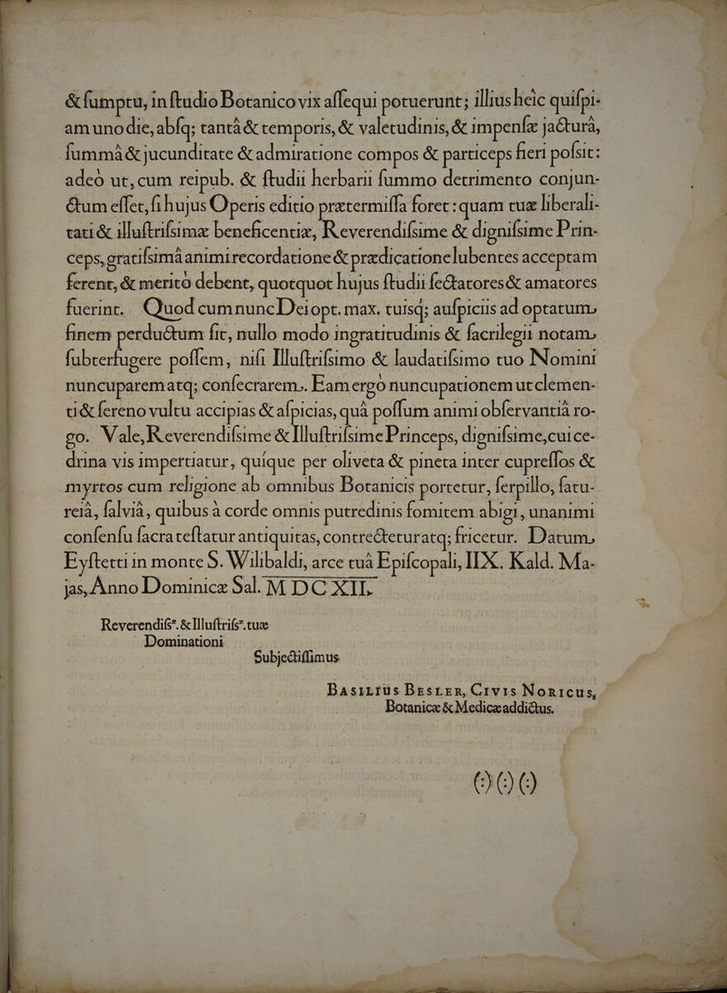 m e a e MR tsi. I 0 t a m —— &amp;fumptu, 1 inftudio Bénatcdvit aflequi potuerunt; illius heic quiípi- Íummáà&amp; jucunditate &amp; admiratione compos &amp; particeps fieri pofsit: adeó ut,cum reipub. &amp; ftudii herbarii fummo detrimento conjun- &amp;um effet, fi hujus Operis editio pratermiífa foret: :quam cuz liberali- tati &amp; illuftaifsimz beneficentiz, R everendifsime &amp; dignifsime Prn- ceps, gracifsimá animi recordatione &amp; pradicationelubentes acceptam ferent, &amp; merito debent, quotquot . huj us ftudu fe&amp;tatores&amp; amatores fuerin... Quod cumnuncDeiopt. max. tuisq; aufpiciis ad opratum fubterfugere poffem, nift Illuftrifsimo &amp; laudatifsimo tuo INomint nuncuparem atq; confecrarem.. Eam ergo nuncupationem utclemen- d&amp;fereno vultu accipias &amp; afpicias, quà à poffum animi obfervantià ro- go. . Vale, Reverendifsime &amp; Illuftrifsime Princeps, dignifsime, cuice-- myrtos cum religione ab omnibus Botanicis portetur, Íerpill o, fatu-- reià, falvià, quibus 2 à corde omnis putredinis fomitem. abigi, unanimi confenfu facra teflatur SERRE contreGeturatq; fricetur. Datum, jas, Anno Dominice Sal NEDCUOSIB Reverendi &amp;llluftrife .tuae Dominationi . didis Dotanice &amp; Medica addictus. j Saad »