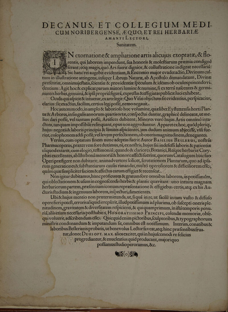 DECANUS ET COLLEGIUM MEDI ^ .QUM NORIBERGENSE, &amp;QUO,ET REI HERBARLE AMANTILECTORL Sanitatem. |. d N exornatione &amp; am pliationeartis alicujus €xoptate, &amp; flo- S rentis, qui laborem impendunt, fua honoris &amp; moleftiarum praemia condigné eee P ferant; eóq; magis,quó Ars furit dignior, &amp; colluftratione indigeat neceflariá: EROR bd Sic hanc rei augebit evidentiam, &amp; ÉÉncomio major evadetactio, Divinumcul- tum in illuftratione attingens; infuper Librum Natura, ab Apoftolo demandatum, Divine pracfentize,omnimajeftatis,(cientiz &amp; providentix fpeculum &amp; idéam ob oculosponendo vi., t ! dentium: Agit hoc&amp; explicat parum minori luminc &amp;numine,fi exterrá nafcentes &amp; germ i: | nantesherbas,genuiná, &amp;ip(á propri figurá, expreflas &amp;effigiataspubliceluciexhibeat. .— Oculisquiafpicit&amp;intuetur,exartelegit:Quo Vifuiobjectum fitevidentius, perfpicacius, D xod L1 LA 1 L4 &amp; ( s « Clarius:ficexactius,facilius,certius legi poflc, nemo negauit... tA Wen tetas Hocautem modo,in amplo &amp; laboriofo hoc volumine,quzlibec Eyftettenfis horti Plan- tac &amp; A rboresinfingulisannorum quartisorte,confpectui dantur;graphicé delineate, ut me- lius dari poffe, vel tantum pofle, Arafices dübitent; Minores veró hujus Artis omnino inta- .&amp;um,tanquamimpoffibile relinquant, opus nonaggrediantur. Apparetex hoc, quod pleriq;, hujus negotii&amp; laboris principia &amp; limites afpicientes, jam dudum animum abjeciffc, vifi fuc- -rint,colophonemaddi pofle;vellevem perfectionem;ob onerismagnitudinem,denegantes. —. — Verüm,cum optatum finem nunc adeptus fuerit Autor BAs1r11us BEsrEnRus, noftrás: Pharmacopocus practer rem fore duximus, ni, ex noftris, hujus fui indefeffi laboris &amp; patienti aliquodextaret;cum elogio, teftimoniu; quando &amp; clariores Botanici, Reíqueherbarie Cory- phaiexcellentes,ablIfto bonámemoriá&amp; honorcaflectifuerint,quorum Catalogum huicfuo Operi prafigere non dubitarit; animadvertens fcilicet, fcrutationem Plantarum, quo ad ipfa- rum generationes&amp;fubftantiarum caufas rimandas, mu'to operofiorem &amp; difhciliorem effe», * Ld Mie. r quàmquz fimpliciter faciem &amp;affe&amp;tus carum effigict&amp; recenfcat... ' Nonigitur dubitamus,huncproficuum &amp;gratumfore omnibus laborem, iis potiffimim, quioblectauonem &amp;ufumin cognofcendis herbis &amp; plantis quaritant : uno intuitu magnam herbariorum partem, przfendumiconum reprafentatione &amp; effigiebus certis,atq; ex his Au- &amp;orisftudium &amp;ingenuum laborem, infpecturi,dimcuentes. - eot Ubi &amp; hujus mentio non pratermittenda,ut, fi quá in re,ut facilé intam vafto &amp; diffüfo . opercfieri potefb,errorisaliquidirrepferit;illudpotiflimum ad plurima, ob füfcepti onerisple- . nitudinem,gravitatem &amp; diverfitatem refpicienti;&amp; quiquamprimum,iniftá temporis penu- ^ ridjliisetiam neceffariispofthabitis, HoNoRATIss1MO PnixciPr, colendz memoriz, obíe- qui voluerit; adícribendumefle: 'Quicquidenim pi&amp;toribusfculptoribus,&amp; typographorum miniftris condonandum &amp; imputandum fit, omnibus eft notiffimum. Interim,conatibus&amp; laboribus Beflerianisprobatis, utbenevolus Lectorfaveatatq; hinc prafentibusfrua- . turdonecDzus oPr. Max. aliosexcitet; quiin hujuícemodi re felicius (20 progrediantur,&amp; enucleatius quid producant, majoriquo MS poffumusíftudio peroramus, &amp;c. eit»)