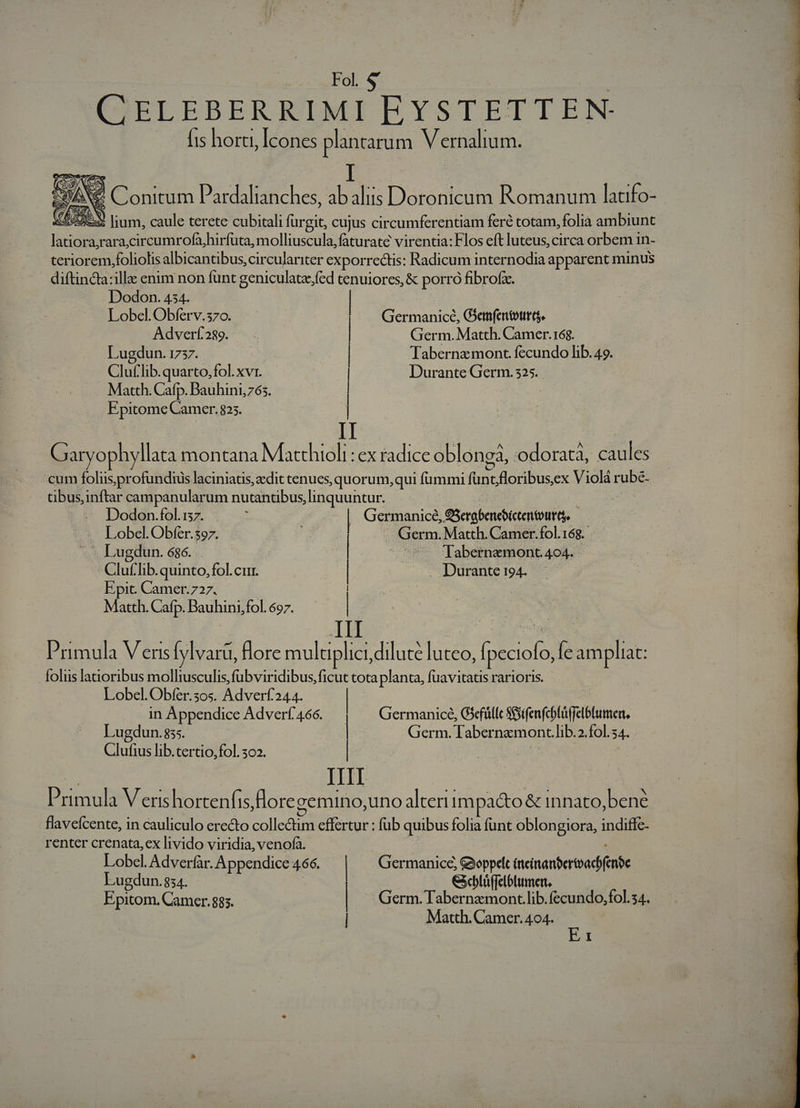 CELEBERRIMI EYSTETTEN- 1s horti, [cones plantarum V ernalium. x, NS. Conitum Pardalianches, ab aliis Doronicum Romanum latifo- Ede RN lium, caule terete cubitali mu: cujus circumferentiam feré totam, folia ambiunt piod raracircumrofa,hirfuta, molliuscula,faturate virentia: Flos eft luteus, circa orbem in- teriorem.foliolis albicantibus, circulariter exporrectis: Radicum internodia apparent minus diftin&amp;a:illa enim non funt geniculate, fed tenuiores, &amp; porro ) ibrof. Dodon. 434. | Lobel. Obferv.370o. Germanice, Giem(entoura. Adverf289. | Germ. Matth. Camer.168. Lugdun. 1737. | | Tabernamont. fecundo lib. 49. Clutlib.quarto, fol. xVr. | | Durante Germ. 325. . Matth. Cafp. Dauhini765. | Epitome Camer. 825. Gar ophyllata montana Machioli. .CX radice obloneà, odoratà, caules : cum foliis profundius laciniaus, cdit cenues, quorum,qui fummi funt, floribus, ex Violár ube- Gbus,inftar campanularum nutantibus, linquuntur. | Dodon.fol.157. : | Germanice, G3erobencbicentoutt, -- Lobel. Obfer.397. E ^4 | Germ. Matth. Camer.fol.168.- l Lugdun. 686. . | ^ '[abernzmont. 404. | Gluf lib. quinto, fol. cur. Durante 194. Epit. Camer.727. Matth. Cafp. Bauhini,fol. 697. Us III Primula V enisf |varu, flore muluplici, dilute luteo, fone Íe ampliat: folus lanoribus molliusculis,fubviridibus, ficut tota planta, [uavitatis rarioris. Lobel.Obfer.5os. Adverf244. | ! 4 in Appendice Adverf466. — Germanice, Giefüllc SGifenfchfüffelblumer, Lugdun. 85. | | Germ. lTabernzmont.lib.2.fol.54. Gittfifo: lib.tertio,fol. 302. IIIT Primula Veris hortenfis, flore cemino, uno alterii 1m aco &amp; innato, bené flaveícente, in cauliculo erecto collectim effertur : fub quibus folia funt oblongiora, indiffe- renter crenata,ex livido viridia, venofa. Lobel. Adverfar. Appendice 466. | Germanice, Gyoppdt (ncinanbertoadifenfe Lugdun.834. &amp;cblü(felblumert. Epitom. Camer. 885. | Germ. Tabernzmont.lib.fecundo,fol.54. | Matth. Camer. 404.