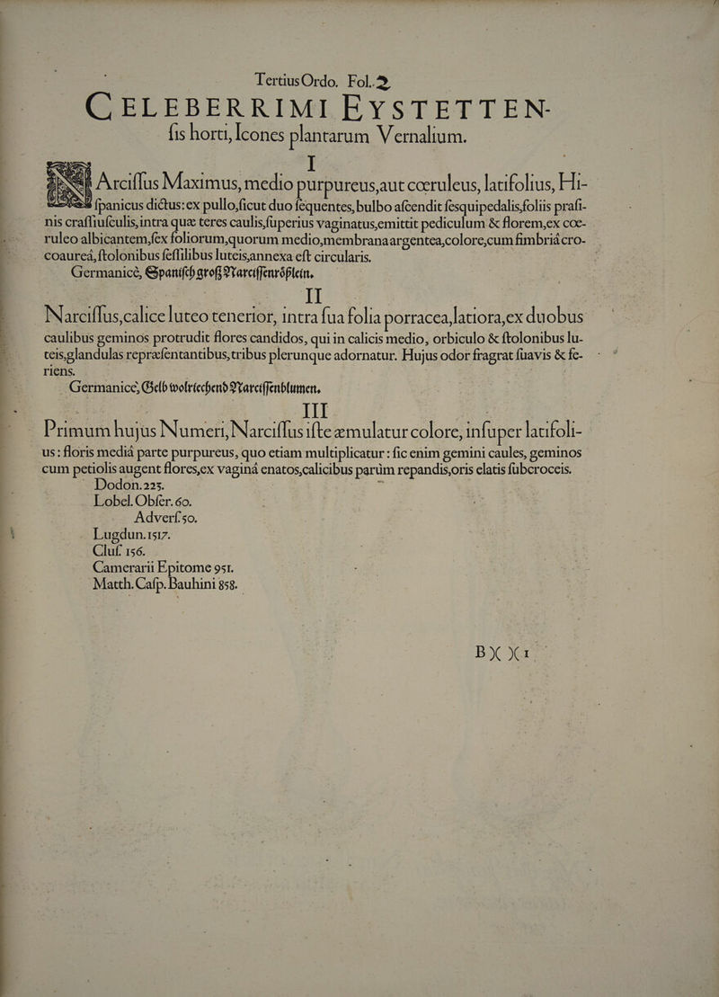 | TertiusOrdo. Fol. Pepe CELEBERRIMI EYSTETTEN- - fis horti, Icones plantarum Vernalium. DN Arciffus Maximus, medio purpureus,aut coeruleus, lacifolius, Hi- 3 [panicus dictus:ex pullo;ficut duo fequentes, bulbo afcendit fesquipedalisfoliis prafi- ruleo albicantem,fex foliorum,quorum medio,membranaargentea;colore;cum fimbriá cro- Germanice, GpanifcbgrofjSYarciffenróPlein, caulibus geminos protrudit flores candidos, qui in calicis medio, orbiculo &amp; ftolonibus lu. teis;glandulas repredfentantibus,tribus plerunque adornatur. Hujus odor fragrat fuavis &amp; fc. riens. ! | | Germanice, Gelb tvolriecben? 9'Yarciffenbliumer, Primum hujus Numeri, Narciffus ifte emulatur colore, infuper lacifoli- cum petiolis augent flores,ex vaginá enatos;calicibus parüm repandis;oris elatis fubcroceis. — Dodon.225. E , Lobel. Obfer. 6o. Adverf'so. Lugdun.tsr. Cluf. 156. Camerarii Epitome 95r. Matth. Cafp. Bauhini 858. BJ er
