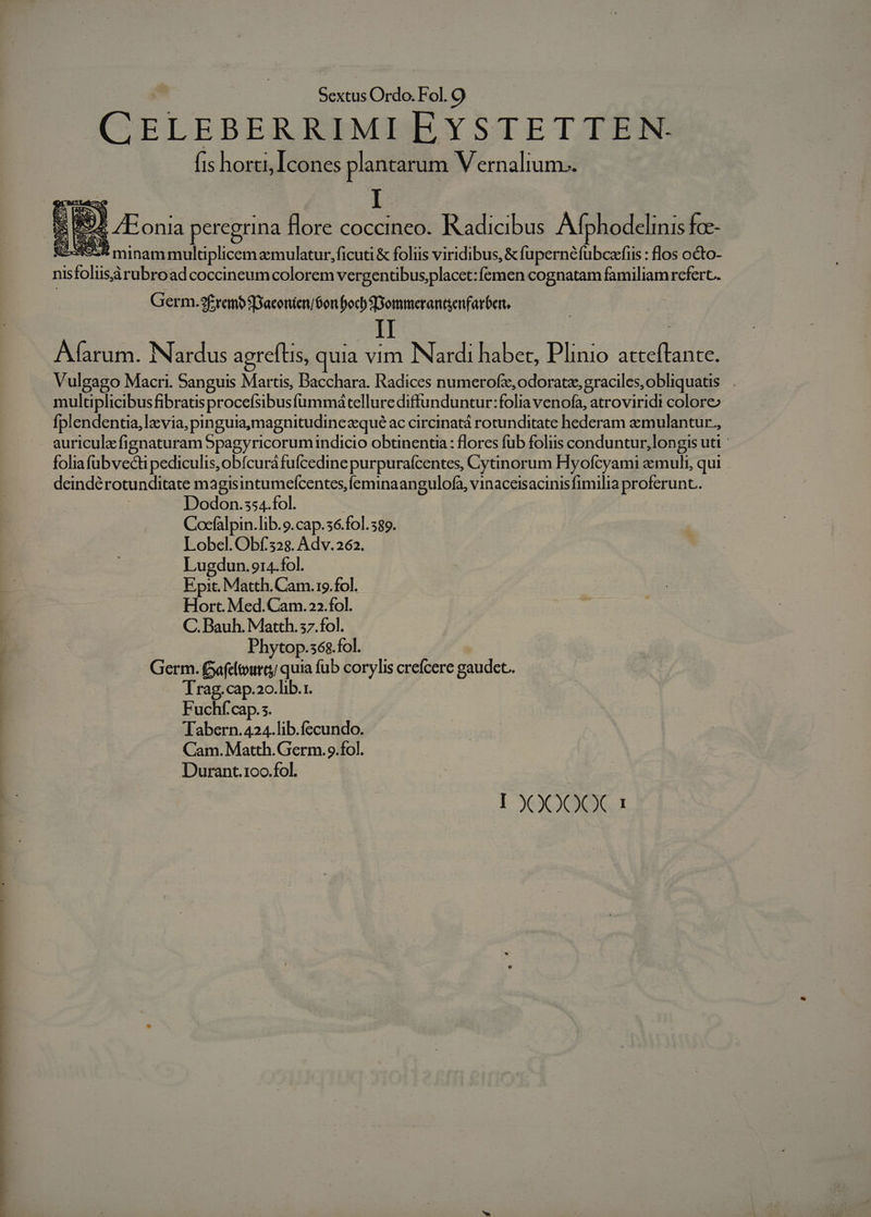 CELEBERRIMI EYSTETTEN. Íis horti, Icones plantarum Vernalium.. 5 894 /Eonia peregrina flore coccineo. Kadicibus Afp hodelinis fce- SE-A5:8 minam multiplicem zemulatur,ficuti &amp; foliis viridibus, E S EN Rr flos octo- nisfoliisàrubroad coccineumcolorem vergentibus placet: femen cognatam familiam refert. Germ.3£rembSBaconien/óon foc b Dommerantenfarber II Afíarum. Nardus agrefts, quia vim Nardi habet, Plinio adieu Vulgago Macri. Sanguis Martis, Dacchara. Radices numerofi,odorate,graciles,obliquatis |. multiplicibus fibratisprocefsibus fummátellurediffunduntur:folia venofa, atroviridi colore» fplendentia, la via, pinguia,magnitudinezequé ac circinatá rotunditate hederam &amp;mulantur., auricula fignaturam 5pagyricorumindicio obunentia: flores fub foliis conduntur, longis uti foliafübvecti pediculis,obícuráfufcedine purpurafcentes, Cytinorum Hyofcyami zmuli, qui deinde rotunditate magisintumefcentes,feminaangulofa, vinaceisacinisfimilia proferunt. Dodon.ss4.fol. Cocfalpin.lib.9.cap.36.fol. 589. Lobel. Obf.328. Adv. 262. Lugdun. 914.fol. Epit. Matth. Cam.19.fol. Hort. Med.Cam.22.fol. C. Bauh. Matth. 57.fol. Phytop.s6$.fol. Germ. Gafcltoura quia fub corylis crefcere gaudet. Trag. cap.20.lib.1. Fuchf'cap.s. Tabern. 424.lib.fecundo. Cam. Matth. Germ. 9.fol. Durant.1oo.fol.