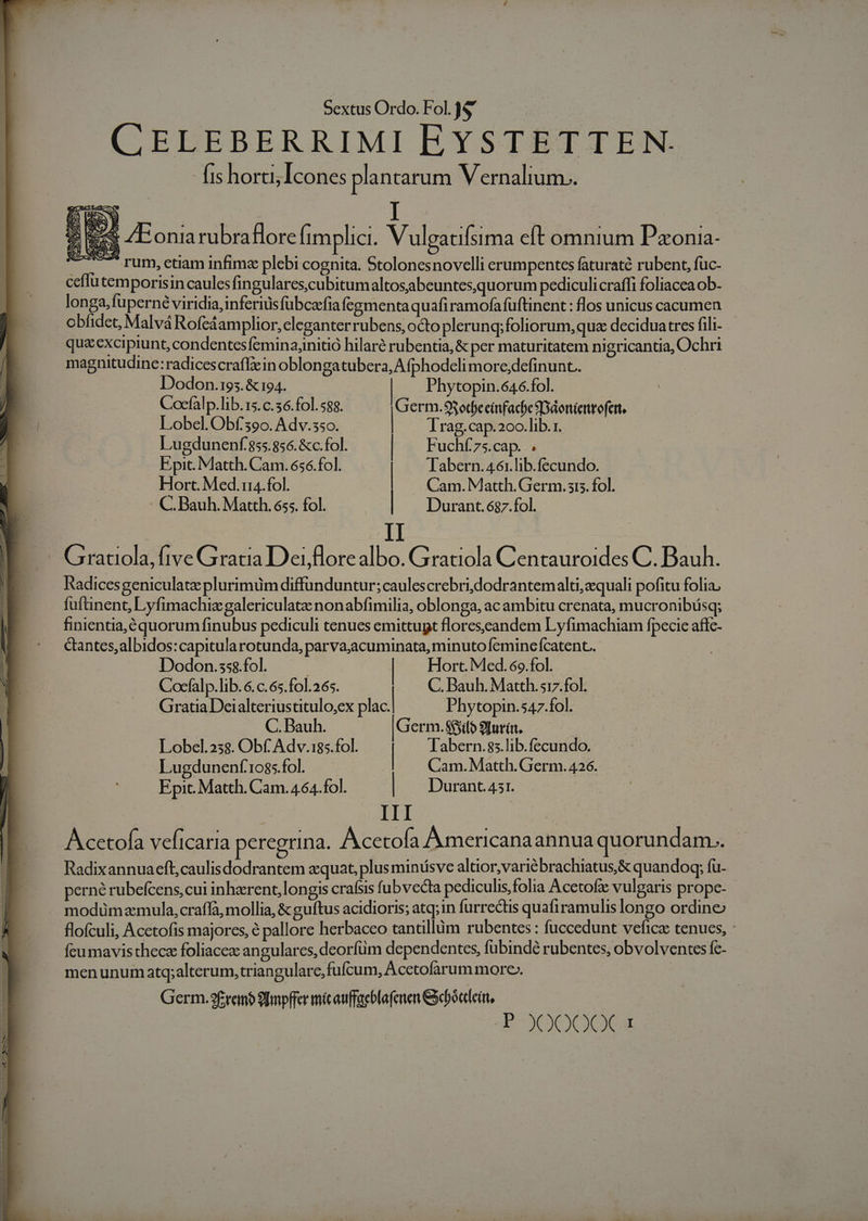 CELEBERRIMI EYSTETTEN. fis horti; Icones plantarum Vernalium.. $8 ZEoniarubraflore (implici. Vulgatifsima eft omnium Pxonia- — . rum, ctiam infimz plebi cognita. Stolonesnovelli erumpentes faturaté rubent, fuc- ceflutemporisin caules fingulares,cubitumaltosabeuntes,quorum pediculicraffi foliacea ob- longa, fuperné viridia, inferius fübcafia fégmenta quafi ramofafüftinent : flos unicus cacumen obfidec, Malvá Rofeáamplior, eleganter rubens, octo plerunq; foliorum, qua decidua:res fili- quac exci piunt, condentes femina;nitió hilaré rubentia,&amp; per maturitatem nigricantia, Ochri magnitudine:radicescraffiein oblongatubera, A fphodeli more;definunt.. wA Du Lind — - C. Bauh. Matth. 655. fol. Durant.6$7.fol. Dodon.195. &amp; 194. | Phytopin.646.fol. 2 Cocfalp.lib.15. c.36.fol. 588. Germ.9$3otbecinfacbe SDdoniertofent, P Lobel. Obf'3eo. Adv.35o. | Trag.cap.20o.lib. r. T Lugdunenf 855.856. &amp;c.fol. | Fuchí7s.cap. ; Epic. Matth. Cam. 656.fol. | Tabern.46:.lib.fecundo. Hort. Med.rii4.fol. | Cam. Matth. Germ. sis. fol. P^ Grauola,fiveGratia Deijlorealbo. Graciola Centauroides C. Bauh. Radicesgeniculatz plurimüm diffunduntur; caulescrebridodrantemalti,zquali pofitu folia, fuftinent, Lyfimachizgalericulate nonabfimilia, oblonga, ac ambitu crenata, mucronibüsq; finientia,équorum finubus pediculi tenues emittupt flores;eandem Lyfimachiam fpecie aflc- &amp;antes,albidos:capitularotunda, parva;acuminata, minuto feminefcatent. Dodon.sss.fol. | | Hort. Med. 6o.fol. | Cocfalp.lib. 6. c. 65.f01.265. C. Bauh. Matth.517.fol. ] Gratia Deialteriustitulo,ex phe. Phytopin.547.fol. C. Bauh. erm. 85ilo 9fur(t. | Lobel.238. Obf Adv.185.fol. | Tabern.83.lib.fecundo. A! Lugduneníf.'1085.fol. Cam. Matth. Germ. 426. / Epit. Matth. Cam.464.fol. Durant. 451. | | III Acetofa veficaria peregrina. Acetofa Aumnericana annua quorundam.. Radixannuaeft,caulisdodrantem zquat, plus minüsve altior,varie brachiatus,&amp; quandogq; fu- perné rubefcens,cui inherent, longis crafsis fubvecta pediculis,folia Acetofz vulgaris prope- modümamula,craffà, mollia, &amp; guftus acidioris; atq;1n furrectis quafiramulis longo ordine flofculi, Acetofis majores, € pallore herbaceo tantillüm rubentes : fuccedunt veficz tenues, : feu mavis thecz foliacez angulares,deorfüm dependentes, fubindé rubentes, obvolventes fc- Ü 1 menunum atq;alterum,triangulare, fufcum, Acetofarum more. IE Germ.9£tremb 9bmpffer mic auffaebfafenen Geboatein, | | | D-20009