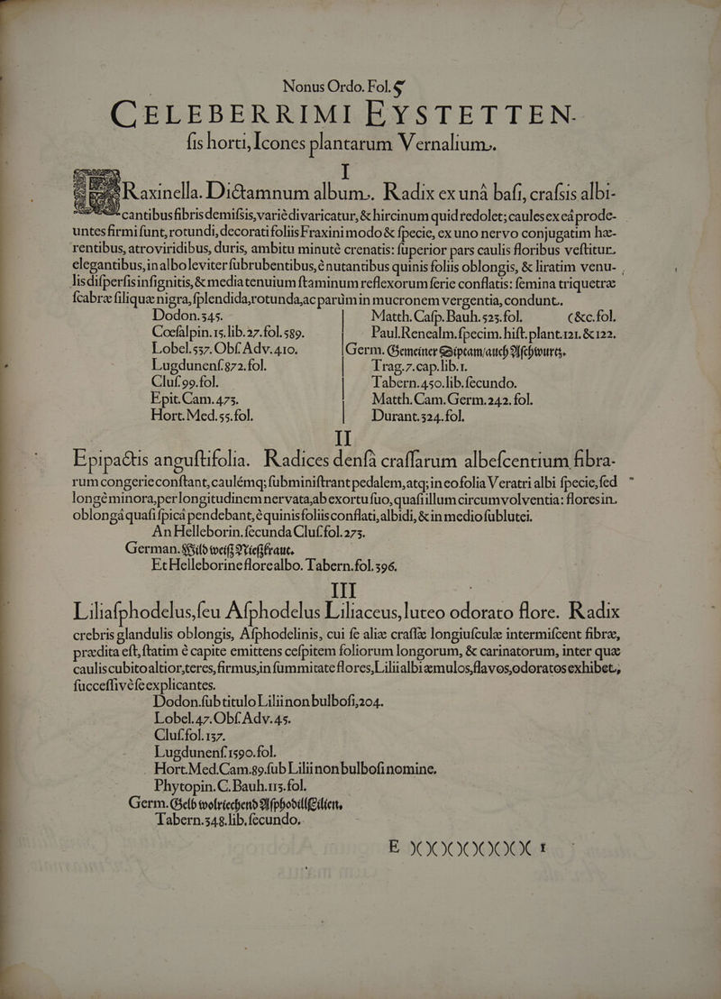 CELEBERRIMI EYSTETTEN- fis horci, Icones plantarum Vernalium.. ^ Ee Raxinella. Di&amp;tamnum album... Radix ex uná bafi, crafsis albi- S5€3. cantibusfibrisdemifsis,variédivaricatur, &amp; hircinum quidredolet;caulesexeáprode- . | untesfirmifunt, rotundi, decoratifoliisFraxini modo &amp; fpecie, ex uno nervo conjugatim ha- : rentibus, atroviridibus, duris, ambitu minuté crenatis: fuperior pars caulis floribus veftitur. elegantibus,inalboleviterfübrubentibus,é nutantibus quinis foliis oblongis, &amp; liratim venu- lisdifperfisinfignitis, &amp;mediatenuium ftaminum reflexorum ferie conflatis: femina triquetrz Ícabra filiqua nigra, fplendida,rotundajac parümin mucronem vergentia, condunt. | Dodon.s45. | Matth. Cafp. Bauh. 525. fol. ( &amp;c.fol. Cocfalpin.s.lib.27.fol. 589. . Paul. Renealm.fpecim. hift. plant.121. &amp; 122. Lobel.537. Obf Adv. 410. IGerid Gieneinter &amp;iptam/aucb 9ffcbeourts.  Lugdunenf 872.fol. | Trag.7.cap.lib.r. | Cluf'99.fol. | Tabern.450.lib.fecundo. Epit. Cam. 473. Matth. Cam. Germ.242. fol. Hort. Med.55.fol. | Durant.324.fol. II E pipatis anguftifolia.. Kadices denfà craffarum albefcentium fibra rum congerieconftant, caulémq; fubminiftrant pedalem, atq; in cofolia Veratrialbi fpecie,fed  longéminora;perlongitudinem nervata;ab exortu fuo, quafiillum circumvolventia: floresin. oblongáquafifpica pendebant, équinisfoliisconflati,albidi, &amp;in medio füblutei. AnHelleborin. fecunda Cluf.fol. 275. German. $$jifo tveiff 9Yiefifrauc. EtcHelleborineflorealbo. Tabern.fol.596. ASH | Liliafphodelus.feu Afphodelus Liliaceus,luteo odorato flore. Radix crebris glandulis oblongis, Afphodclinis, cui fe alie craffe longiufcule intermifcent fibra, pradita eft, ftatim é capite emittens cefpitem foliorum longorum, &amp; carinatorum, inter qua cauliscubitoaltior,teres,firmusjn fümmitateflores,Liliialbizzmulos;flavos,odoratos exhibet; fucceffivéfcexplicantes. Dodon.fübtitulo Liliinonbulbofi204. Lobel.47. Obf. Adv. 45. Cluf.fol.157. Lugdunenf 1590.fol. Hort.Med.Cam.so.fub Liliinonbulbofi nomine. Phytopin.C. Bauh.irs.fol. Germ. Gselb tvofriecfenb 9lf(pbobilf feiert, Tabern.s4$.lib.fecundo.. E X0X00000€CX 1t