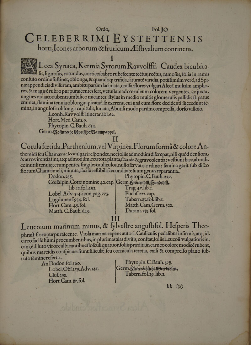 E CELEBERRIMI EYSTETTENSIS hortil cones arborum &amp; fruticum ZEftivalium continens. Phytopin. C. Bauh. 634. Germ.98ofinrod)c Gvrifcbe SSaumpappl. . . : . . , A Cotula foetida, Parthenium, vel Virgin ea.Florum formà &amp; colore An- themidi feu Chamzmelo vulgarirefpondet.necfoliis admodum difcrepat,nifi quód denfiora. &amp;atrovirentiafintatq;admodüm,ceu tota planta,focuda &amp; graveolentia; veftiunthec;abradi- ceinutilitenuiq; erumpentcs,fragilescauliculos,nullofervato ordine : femina gerit fub difco florum Chamzmeli, minuta, facile reftibili foccunditatefuum genusreparantia.. Dodon.25$. | Phytopin. C. Bauh.227. Cocfalpin. Cota nomine 42.cap. Germ. &amp;rócenbtlliunbebidf, lib.12.f01. 492. Irag.47.lib.1. Lobel. Adv.514.icon.pag.775. Fuchf.222.cap. Lugdunenf 954.fol. | — Tabern.ss.fol.lib.r. Hort. Cam. 49.fol. | Matth. Cam.Germ.508. Matth. C. Bauh. 649. | X Duranc285.fol. Leucoium marinum minus, &amp; [yl veftre anguftifol. Hefperis T heo- phraft.florepurpurafcente. Viola marina repensautori. Cauliculis pedalibus infirmis,atq; id- circofacilé humi procumbentibus,in plurimas alasdivifis, conftatfoliis Leucoii vulgatiorisin- cani,édiluto virore albicantibus:flofculi quatuor;foliis praditiin carnco colore modicérubent, quibus marcidis confpicuc fiunt filicule feu cornicula teretia, exili &amp; compreflo plano füb- ufo feminereferta.. ys AnDodon.fol.160. | Phytopin.C. Bauh.378. Lobel.Obf.179. Adv.141. Germ.fleinvódblicbt fOceróiolett, Cluf.298. | Tabern.fol.29. lib.2. Hort. Cam.$87.fol. | kk