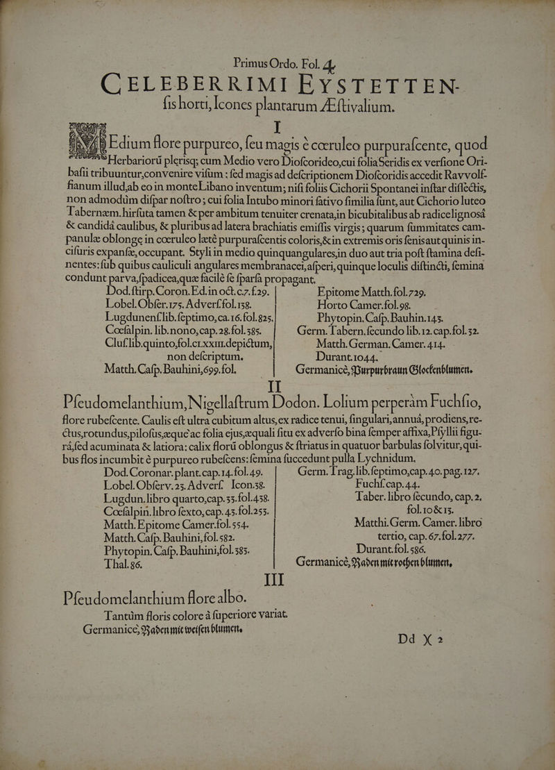 CELEBERRIMI EYSTETTEN- fis horti, Icones plantarum ZEftivalium. PEW B Edium flore purpureo, feu magis e caeruleo purpurafcente, quod Herbariorü plerisq; cum Medio vero Diofcorideo,cui foliaSeridis ex verfione Ori- bafii tribuuntur;convenire vifum ; fed magis ad defcriptionem Diofcoridis accedit Ravvolf- fianum illudjab eo in monte Libano inventum; nifi foliis Cichorii Spontanei inftar diflectis, non admodüm difpar noftro ; cui folia Intubo minori fativo fimilia funt, aut Cichorio luteo Tabernaem.hirfüta tamen &amp; per ambitum tenuiter crenata,in bicubitalibus ab radiceli gnosád &amp; candidá caulibus, &amp; pluribus ad latera brachiatis emiffis virgis; quarum fümmitates cam- panulz oblonge in coeruleo lzté purpurafcentis coloris,&amp;in extremis oris fenisaut quinis in- cifuris expanfe, occupant. Styliin medio quinquangularesiin duo aut tria poft ftamina defi- nentes: fub quibus cauliculi angulares membranacet;afperi, quinque loculis diftincti, fcmina condunt parva,fpadicea;que facilé fc fparfa propagant, HS Dod.ftirp.Coron.Ed.in oct. c7 £29. | Epitome Matth.fol. 729. Lobel.Obíféer.175. Adverf'fol.138. ! Horto Camer.fol.98. ; Lugdunenflib. feptimo, ca.16. fol. 25. | Phytopin.Cafp. Bauhin.145. Cocfalpin. lib. nono, cap.28.fol.585. Germ. Tabern.fecundo lib.12.cap.fol. 32. Cluf io quinto Loro e Matth. German. Camer. 414. non defcriptum. Durant.1044. Matth. Cafp. Bauhini,699.fol. Germanice, Spurpurbraumn Gilocfenblumer, IT | Pfeudomelanthium, Nigellaftrum Dodon. Lolium perperám Fuchfio, flore rubefcente. Caulis eft ultra cubitum altus, ex radice tenui, fingulari, annuá, prodiens, re: &amp;us,rotundus,pilofüs;eque ac folia ejus;cquali fitu ex adverfo bina femper affixa, Pfyllii figu ráfed acuminata &amp; latiora: calix flori oblongus &amp; ftriatus in quatuor barbulas folvitur, qui- bus flos incumbit é purpurco rubefcens: femina fuccedunt pulla Lychnidum. Dod.Coronar. plant.cap.14.fol.49. | Germ. Trag, lib.feptimo,cap. 4o. pag. 127. Lobel.Obíérv.2s.Adverf. Icon.ss. | F uchf'cap. 44. Lugdun.libro quarto,cap.ss. fol.458. Jaber.libro fecundo, cap.2. Cocfalpin.libro fexto,cap. 45.fol.a53. | 2 fohp&amp;not Matth. Epitome Camer-fol. 554. | Matthi. Germ. Camer. libro Matth. Cafp. Vd va E | E EY iss 67.Íol.277. Phytopin. Cafp. Bauhinistol. 585. urant.fol. 586. Thál s i: | | Germanice, S$a$en mé reden b(utert, III Pfeudomelanthium flore albo. Tantüm floris colore à fuperiore variat. Germanice, 93abenmit toeifen bhummerte | s j Dd X»