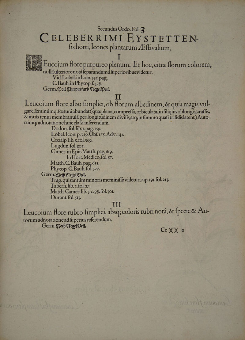 | T Ordo. Fol. 3 | CELEBERRIMI EYSTETTEN (is horti, Icones plantarum ZEftivalium, v Yea Eucoium Hore purpureo plenum. Et hoc, citra florum colorem, — -nulláulteriorenotáfeparandumáfüperioribus videtur. Vid. Lobel.inIcon.532. pag. C Bauh.inPhytop.f 573. Germ.90ell SGurpurfarb 9YeaclDeil. Leucoium Hore albo limplici, ob florum albedinem, &amp; quia magis vul- garc,feminmqy; focturáabundat( qua plana, compreffà, orbiculata,infiliquisoblongis;craffis, &amp;intis tenui membranulá per longitudinem divifisatq;in fummo quafi trifidislatent) Auto- rámq; adnotatione huicclafsi inferendum. Ex. Dodon.fol.lib.r.pag.159. Lobel. Icon. p.329. Obf. 178. Adv. 141. Cocfalp.lib..fol. 569. Lugdun.fol. 802. Camer.in Epic. Matth. pag. ó19. In Hort. Medico,fol.87. Matth.C. Bauh. pag, 655. Phytop. C. Bauh.fol.577. Germ.Sieip 9Yeae(2Deil, : Trag.quitantüm minoris meminiffe videtur,;cap. 191.fol. 215. -. Tabern.lib.2.fol.27. Matth. Camer.lib.5.c.98.fol. 3o1. Durant.fol.sis. III Leucoium flore rubro fimplici, absq; coloris rubri nota, &amp; pecie &amp; Au- torum adnotatione ad fuperiusreferendum.