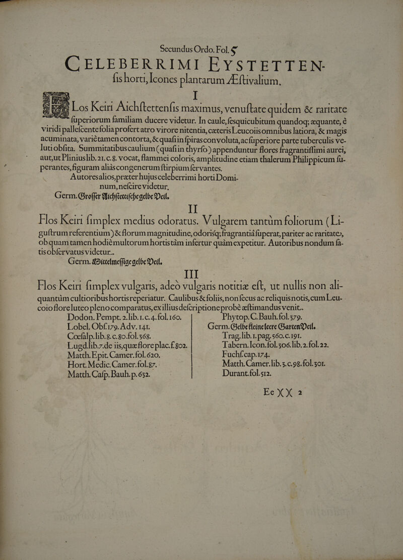 CELEBERRIMI EYSTETTEN- fishorti, Icones plantarum 4E fuvalium, 1p Los Keirr Auchftettenfis maximus, venuftate quidem &amp; raritate .... füperiorum familiam ducere videtur. In caule,fesquicubitum quandoq; equante, é viridi pallefcente foliaprofertatro virore nitentia, ceteris Leucoiisomnibus latiora, &amp; magis acuminata, varictamen contorta, &amp; quaftin fpirasconvoluta,acfüperiore parte tuberculis ve- lutiobfita. Summitatibuscaulium (quafiin thyrfo) appenduntur florcs fragrantiffimi aurei, perantes,figuram aliàáscongenerumftirpiumfervantes. Autoresaliosprater hujusceleberrimi horti Domi- num, nefcire videtur. Germ. Giroffer 9Bicbfiettifcbeaelbe Deil. x II : Hos Kei [implex medius odoratus. V ulearem tantüm foliorum ( Li- guftrumreferentium) &amp; florum magnitudine, odorisq; fragrantiá fuperat, pariter ac raritate», obquamtamenhodiémultorum hortistàm infertur quàm expetitur. Autoribus nondum fa- tisobíervatus videtur.. Germ. (Oitelmeffige aelbc Dil, III Hos Kein fimplex vulgaris, adeo vuleatis notitiz eft, ut nullis non ali- coiofloreluteo pleno comparatus, ex illiusdefcriptione probé eftimandus venit.. Dodon. Pempt. .lib.1.c. 4.fol. 160. | Phytop. C. Bauh.fol. 579. Lobel. Obf:179. Adv. 141. Germ. Gselóe Fleintefeere GGartenSDcil. Cocfalp.lib.8. c.80.fol. 568. | Trag.lib.1. pag. 560.c.191. Lugd .lib.7.de iisque flore plac.f. 802. | Tabern.Icon.fol.506.lib.2.fol.22. Matth. Epit. Camer.fol. 620. Fuchf'cap.174. Hort. Medic. Camer.fol.g7. Matth. Camer.lib. 5.c.98.fol. or. Matth. Cafp. Bauh. p.632. Durant.fol.512.