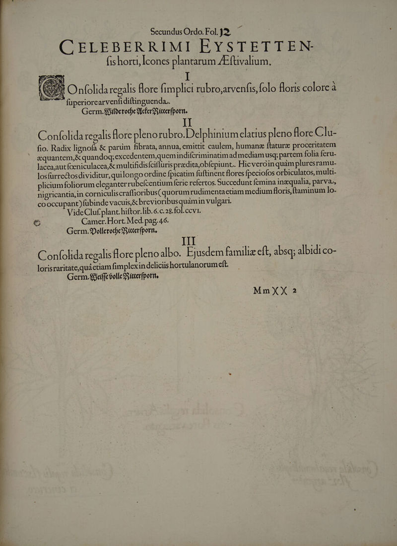 CELEBERRIMI EYSTETTEN- (is horti, Icones plantarum AEftivalium, RUE Onfolida rcgalis flore fimplici rubro,arvenfis, folo floris colore à UP füperiorearvenfidiftinguenda.. : Germ.Siilberode 9IcfergSieterfpori. II | Confolida regalis dore pleno rubro.Delphiniu m elatius pleno Hore Clu- fio. Radix lignofa &amp; parum fibrata, annua, emittit caulem, human ftature proceritatem aquantem,&amp; quandoq; excedentem,quemindifcriminatimad mediam usq; partem folia feru- lacea,autfoeniculacea,&amp; multfidis Íciflurispradita,obfepiunt. Hicveroin quam pluresramu- losfürrectos dividitur, quilongo ordine fpicatim fuftinent flores fpecioíos orbiculatos, multi- plicium foliorum eleganter rubefcentium ferie refertos. Succedunt femina inzqualia, parva», nigricantia,in corniculiscraffioribus( quorum rudimenta etiam medium floris, ftaminum lo- cooccupant) fubinde vacuis,&amp; brevioribus quamin vulgari. VideCluf plant. hiftor. lib.6.c.28.fol.ccv1. e Camer. Hort. Med. pag. 46. Germ.SDellcrot)c SS iterfporn, Ad III Confolida regalis lore pleno albo. Ejusdem familiz eft, absq; albidi co- lorisraritate,quáctiam fimplexin deliciis hortulanorum eft. Germ. Sfci(fe 6olle 9S tcerfportte MmXX ?