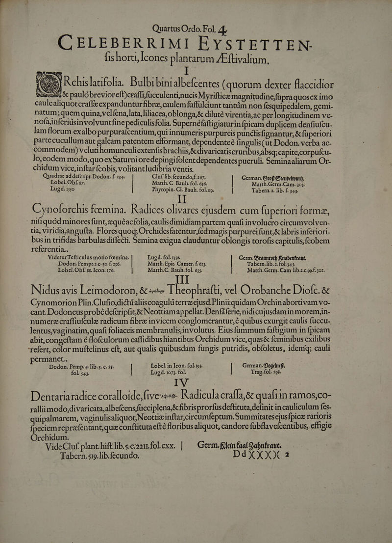 CELEBERRIMI EYSTETTEN- fis horti, Icones plantarum /Efüvalium. | 4 R.chis latifolia.. Dulbi bintalbefcentes (quorum dexter flaccidior Axa « paulobrevioreft)craffifücculenti;nucis Myrifticze magnitudine;füpra quoscx imo caulealiquotcraff&amp;eexpanduntur fibre, caulem füffulciunt tantüm non fesquipedalem, gemi- natum;quem quina,velfena, lata,liliacea,oblonga,&amp; diluté virentia,ac per longitudinem ve- nofajnferiusinvolvuntfinepediculisfolia. Supernéfafti giaturinfpicam duplicem denfiufcu- lam florum exalbo purpurafcentium,qui innumeris purpureis punctisfignantur, &amp; fuperiori parte cucullumaut galeam patentem efformant, dependenteé fingulis(ut Dodon. verba ac- commodem) velua homunculi extenfisbrachiis,&amp; divaricatis cruribusjabsq; capite;corpufcu- lo,eodem modo, quo exSaturni oredepingifolent dependentespueruli. Seminaaliarum Or- chidum vice,inftarfcobis, volitantludibria ventis. Quadrat ad defcript. Dodon. f. 234. Clu£ lib.fecundo,;f.267 German. Gitof € 1-267. tenocitenrf. Lobel.Obf:87. Matth. C Bauh. fol. 636. Mi CM x Lugd. 155o | | Phytopin. Cl. Bauh. fol.ug. ] Tabern.2. lib. f. 345. II : Cyn oforchis foemina. Radices olivares ejusdem cum fuperiori formz, nifiquód minoresfunt,quéacfolia, caulisdimidiam partem quafi involucro circumvolven- tia, viridiaan guíta. Floresquoq; Orchides fatentur,fed magis purpureifunt&amp; labris inferiori- ie in trifidas barbulasdiffecti. 5emina exigua clauduntur oblongis torofis capitulis, fcobem referentia.. VideturTefticulus morio foemina. Lugd. fol. 152. Germ.S5raunrotf) Rnabenfraut. Dodon.Pempt.z.c. 3o.f.256. Martth. Epit. Camer. f. 625. Tabern.lib. 2. fol. 34.5. Lobcl.Obf. $$. Icon. 176. | Matth.C. Bauh. fol. 655. | Matth. Germ. Cam lib.2.c.99.f. 302. III Nidus avis Leimodoron, &amp; « I heophrafti, vel Orobanche Diofc. &amp; CynomorionPlin.Clufio.dictualiscoagulü terre ejusd.Plinirquidam Orchinabortivam vo- cant. Dodoneus probédefcripfit,&amp; Neottiamappellat. Denfáferie, nidi cujusdamin morem,in- numerzcraffiufculz radicum fibre invicem conglomerantur,é quibus exurgit caulis fuccu- lentus,vaginatim, quafi foliaceis membranulis,involutus. Eius fummum faftüigium in fpicam abit, congeftam 6 flofculorum caffidibushiantibus Orchidum vice, quas&amp; feminibus exilibus refert, color muftcelinus eft, aut qualis quibusdam fungis putridis, obfoletus, idem; cauli permanet. Dodon. Pemp. 4.lib. s. c. 23. | Lobcl. in Icon. fol.19;. | German.9ogcneff. fol. $43. Lugd. 1073. fol. Trag. fol. 29s. IV : Dentaria radice coralloide,five«»»&amp; Radiculacraffa,&amp; quafi in ramos,co- rallii modo,divaricata,albefcens,fücciplena,&amp; fibris prorfus deftituta; definit in cauliculum fes- quipalmarem, vaginulisaliquot,Neottie inftar,circumfeptum.Summitates ejusfpica rarioris fpeciem repraefentant, qua conftituta cfté floribus aliquot, candore fubflaveicentibus, effigie Orchidum. | VideCluf plant.hiftlib.s.c:221.folexx. | — Germ. fglein fal abnfraut. Tabern.s19.lib.fecundo. DdXXXX a