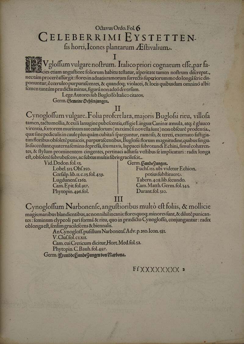 e , Octavus Ordo. F ol [6 | CELEBERRIMI EYSTETTEN- fis horti, Icones plantarum ZEftivalium.... | E ees ^ Voloffum vulear l noftr um. Italico Pr IOFl1 cognatum effe, par fa. S62 cies etiam anguftiore foliorum habitu teftatur, afperitate tamen noftrum difcrepat,, nectam procereaffürgit:floresinadnatisramorum furrectis fperiorum modo longá ferie dis- . ponuntur,écoeruleo purpuraícentes, &amp; quandoq; violacei, &amp; locis quibusdam omnino albi: Ícementantüm pradicus minus,figuránonadeó diverfüm. Lege Autores fub Bugloffo Italico citatos. Germ. Gsemeine Pcbfengungen. Cynogloffum vulgare. Folia proferclata, majoris Buglofsi ritu, villofa tamen,tactu mollia; &amp; exili lanugine pubefcentia,effigie Lin gus Canine aemula, atq; é glauco virentia,foctorem murinumautcatulorum ( maximéfinovellafunt) non obfcuré prodentia,, quz fine pediculisin cauleplusquàm cubitali fparguntur, ramofo, &amp; tereti, exornato faftigia- um floribusobfoleté puniceis, purpurafcentibus, Buglofsi lorum magnitudine;quibus fingu- lisfucceduntquaterna femina depreffa, feu mavis, lappacei fübrotundi Echini, fimul cohzren- tes, &amp; ftylum prominentem cingentes, pertinaci adhacfü veftibus fe implicaturi : radix longa cft; obfoletéfubrubefcens,acfübtus multisfibris gracilefcit.. Vid.Dodon.fol.5;. | Germ. funbeSumaert, S Lobel.313. Obf.250. Fuchf' 155. ubi videtur Echion. Cocfalp. lib.rr. c.13.fol. 4:59. | potiusfuübftituere-. Lugdunenf1262. Tabern.40$.lib.fecundo. Cam. Epit.fol.oi7. Cam. Matth. Germ. fol. 545. Phytopin.496.fol. ! | Durant.fol. 310. III C nogloffum Narbonenfe, anguftioribus multo eft foliis, &amp; mollicie magis manibus blandientibus,acnonnihilincanis:floresquoq; minores funt, &amp; diluté punican- tes: feminum clypeoli pari formá &amp; ritu; quo in pradicto Cynogloffo, conjunguntur : radix oblongaeft, fenfim gracilefcens &amp; biennalis. . | AnCynogloffpufillum Narbonenf. Adv. p.250.Icon.sgr. V.Cluf'fol.crxi. Cam.cui Creticum dicitur, Hort. Med.fol.52. Phytopin.C. Bauh.fol. 497. Germ.2£ren6befounbeS ungen Son 2Yarbona, FÉXOO00000X 2