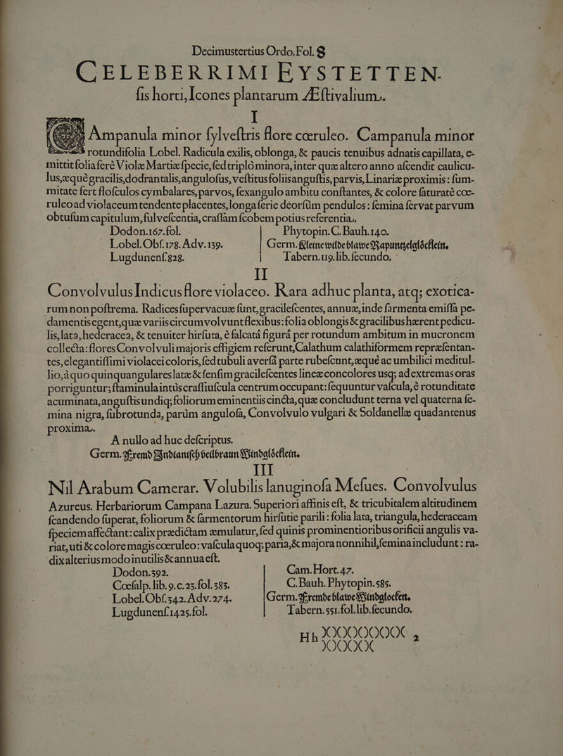 CELEBERRIMI EYSTETTEN. fis horti, Icones plantarum ZEftivalium.. Dodon.167.fol. Phytopin. C. Bauh.140. Lobel.Obf.178. Adv.139. Germ. &amp;leinctviloeblatoe S apintelalócflcirt, Lugdunenf:828. | abern.uo.lib.fecundo, : ConvolvulusIndicusflore violaceo. Rara adhuc planta, atq; exotica- rumnon poftrema. Radicesfupervacue funt; gracilefcentes, annue, inde farmenta emifla pc- damentisegentquz variiscircumvolvuntflexibus:folia oblongis&amp; gracilibus herent pedicu- lis,lata, hederacea, &amp; tenuiter hirfuta, e falcatá figurá per rotundum ambitum in mucronem collecta:flores Convolvuli majoris effigiem referunt Calathum calathiformem reprafentan- tes,elegantiffimi violaccicoloris,fed cabuli averfá parte rubefcunt, aeque ac umbilici meditul- lio,áquoquinquangulareslatz &amp; fenfim gracileícentes linee concolores usq; ad extremas oras porriguntur; ftaminulaintüscraffiufcula centrum occupant:fequuntur vaícula,é rotunditate acuminata,anguftisundiq; foliorum eminentiis cindta, que concludunt terna vel quaterna fc- mina nigra, fübrotunda, parüm angulofa, Convolvulo vulgari &amp; Soldanelle quadantenus proxima. A nullo ad huc defcriptus. Germ.3fremb gnotanifcó eilbraun Sinbalócflcir, | III | Nil Arabum Camerar. Volubilis lanuginofa Mefues. Convolvulus Azureus. Herbariorum Campana Lazura. Superiori affinis eft, &amp; tricubitalem altitudinem fcandendo füperat, foliorum &amp; farmentorum hirfütie parili : folia lata, triangula, hederaceam fpeciem affectant:calix predictam aemulatur, fed quinis prominentioribusorificii angulis va- riat,uti &amp; coloremagiscoeruleo: vafculaquoq; paria;&amp; majoranonnihilfeminaincludunt: ra- dixalteriusmodoinutilis&amp;annua eft. | Dodon.s92. | Cam.Hort. 47. Cocfalp. lib. 9.c.25.fo]. 585. | C. Bauh. Phytopin.585. Lobel.Obf.542. Adv.274. Germ.9frembc blatveSeinbalocfett. Lugdunenf1425.fol. Tabern.ss1.fol.lib.fecundo. X)0000000€ En COO NE