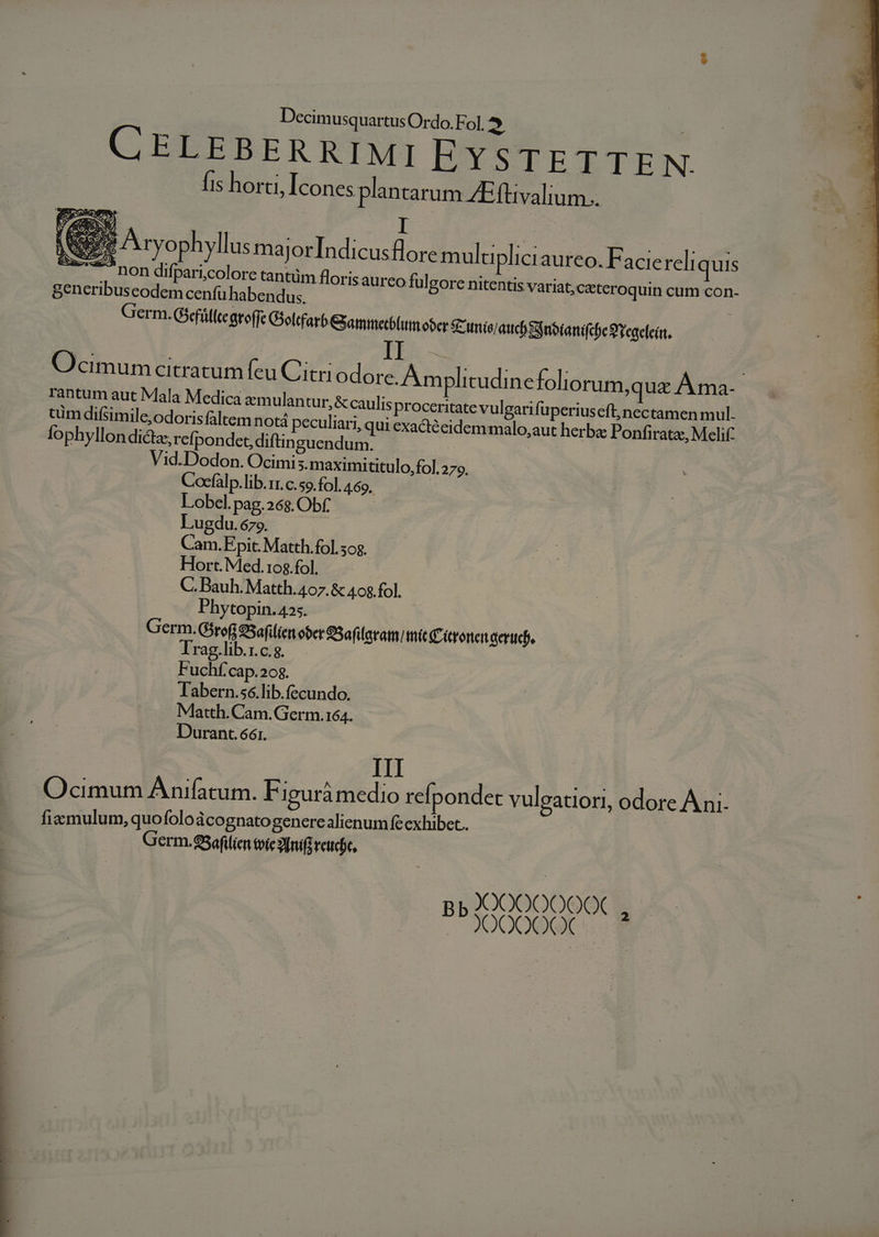 GC ELEBEREIWMI EYSTETTEN fis horti, Icones plantarum ZEftivalium.. (S ..., DOR difpari;colore tantüm floris generibuscodem cenfü habendus. aurco fulgorc nitentis variat;ceteroquin cum con- Germ. Gsfállegroffe Oelifarb GSamimetblum ober S'mis/ aud Snbianifee 3'regeleírt, Ocimum citratum feu Citriodore. Am plitudinefoliorum,qua A ma- rantum aut Mala Medica aemulantur, &amp; caulis proceritate vulgari fuperiuseft;nectamen mul. tim difsimile;odoris faltem notá peculiari, qui exactécidem malo, aut herba Ponfiratz, Melif: Ífophyllon dicta, refpondet diftinguendum. Vid.Dodon. Ocimis. maximititulo,fol. 279. Cocfálp. lib.rr. c. so. fol. 4.69. Lobel. pag.268. Obf. Lugdu. 679. Cam.Fpit. Matth. fol. 50g. Hort. Med.10$.fol. C. Bauh. Matth. 407. &amp; 408 fol. Phytopin. 425. Germ.Girof 9Safilíen ober SSafilaram mit Cironenaeriteb. Trag.lib.1.c.g. Fuchf'cap.208. Tabern.se.lib.fecundo. Matth. Cam. Germ.164. Durant. 661. III Ocimum Anifatum. EF iguràmedio refpondet vuleatiori, odore Àni- fia mulum, quofolo àcognatogenerealienum fe exhibet. Germ.5eflien tote 20mifi reucic, )0OOOO000X PP JOGOOQL--