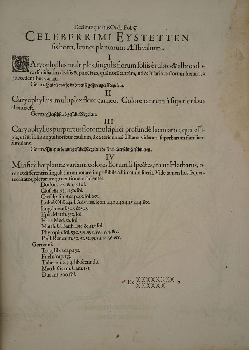 CELEBERRIMI EYSTETTEN. fis horti, Icones plantarum ZEftivalium.. precedentibus variat. Germ. Balbircrotye 6n tvci(fc aefprenace9 Ycaelcát. C aryophyllus multiplex flore carneo. Colore tantüm à fuperioribus alienuseft. | Germ.9£fcifcbfarb gefnlíc S Yeaelein, | III gie, uti &amp; folus anguftioribus caulium, à ceteris unicé diftare videtur, fuperbarum familiam emulans. Germ.$purpurbrawtaefüllc S veaeleim/eeffen bláter (cbr jer(chnictert, Ei IV Mirificehz plante variant,colores lorumfi Ípectes,ita ut Herbariis, o- mnesdifferentiasfingulatim annotare, impofibile acftimatum fuerit. Vide tamen hos fequen- tescitatos, plerarumq; mentionem facientes. Dodon.174.&amp; 175.fol. Cluf284.285.286.fol. -. Cocfalp.lib.6.eap. 45.fol. 255. Lobel.Obf241.£ Adv.188.Icon. 441.442.445.444. &amp;c. Lugdunenf.807.&amp; 808. Epit. Matth. 550.fol. Hort. Med.36.fol. Matth.C. Bauh. 456. &amp; 457. fol. Phytopin.fol.390.391.392.395.394. &amp;c. Paul. Renealm.50. 51.52.53.54.55.56. &amp;c. Germani. Trag, lib.r.cap.198. Fuchf.cap.1ss. Tabern.1.2.5. 4. lib.fecundo. Matth.Germ. Cam.185. Durant.200.fol. ^g X000000QX , XOOQOCXCX  x X ) i ONU VSCOUEREPSSEMIS