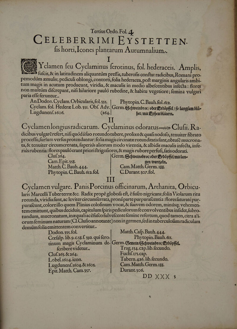 CELEBERRIMIEYSTETTEN. . fis horti Icones plantarum Autumnalium.. (our Y clamen feu Cyclaminus Íerotinus, fol. hederaceis.. An lis, 275 fufcis, &amp; in latitudinem aliquantüm preffis cuberofis conftat radicibus, Romani pro- pemoduüm aemulis; pediculi oblongi,contorti,folia hederacea, poft marginis angularis ambi- tum magis in acutum producunt, viridia, &amp; maculis in medio albefcentibus infecta : flores non multim difcrepant, nifi hilariore pauló rubedine, &amp; habitu vegetiore; femina vulgari paria effeferuntur.. | AnDodon.Cyclam.Orbicularis fol. 355. | Phytopin.C. Bauh.fol.6r2. Cyclam. fol. Hederz Lob. 551. Obf. Adv. |Germ. Gctveinbror | er &amp;roópffel fo lanafam bli» Lugdunenf.1606. (264. becimic £&amp;pbeu blaáterrt, II Cyclamen longius radicatum. Cyclaminus odoratus «e Clufii. R a- dicibus vulgarérefert,nifi quódáfuo rotundo tubere, prolixo &amp; quafi nodofo, tenuiter fibrato ta, &amp; tenuiter circumcrenata, fuperius aliorum modo virentia, &amp; albidis maculis infecta, infe. riüsrubentia:flores pauló crant prioriftrigofiores, &amp; magis rubore perfufi, fatis odorati. Cluf. 264. [Germ. &amp;dyoeinebroc ober Erbópffclumiclane Cam. P pit.558. aen tourdeln, Matth.C. Bauh.444. | Cam. Matth. Germ. 188. Phytopin. C. Bauh. 612. fol. | | C Durancscz.fol. III Cvyclamen vulgare. PanisPorcinus officinarum, Arthanita, Orbicu- laris Marcelli Tuberterre &amp;c. Radix propé globofa cft, é fufco nigricans;folia Violarum ritu rotunda, viridiafunt;ac levitercircumferrata, proná parte purpurafcentia: floresfaturaté pur- purafcunt,coloreillo quem Plinius colofinum vocat, &amp; fuavem odorem, minüsq; vehemen- tememittunt, quibus deciduis, capitulumfpiris pediculorum feconvolventibus infidet,fubro- tundum, mucronatum,inzqualiacéfufcofulveícentefemine refertum, quod tamen, citra ali- orum feminum naturam (Cll.Clufioannotante)nonin germen,fedin tuberculofam radiculam demümfoliaemittentem convertitur. | | Dodon.sss.fol. Matth. Cafp. Bauh. 444. Cocfàlp. lib.9.c.58.f. 592. qui fero. Phytopin. Bauh. órr. uünum magis Cyclaminum de. Germ. Gjenein Gycbtveinbroc £roópffel, fcribere videtur. Trag.154.cap.lib.fecundo. Cluf263. &amp; 264. | Fuchf.171.cap. Lobel.1604.icon. — Tabern.426. lib.fecundo. Lugdunenf'1604.&amp; 1605. | Cam. Matth. Germ.188. Epic. Matth. Cam.557. | | Durant.so6.