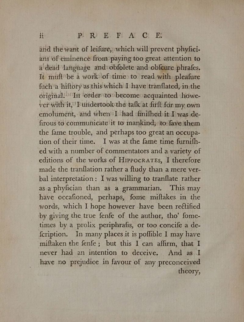 i PREF A CE and the want of leifure,) which will prevent phyfici- ans ‘of eminence from paying too great attention to a\dead ‘language and: obfolete and: obfeure phrafes, It muft' ‘be a work) of:time> to read with. pleafure fuch’a hiftory as this which I have tranflated, in the original. ‘In ‘order ‘to: become acquainted howe- ver with it,’ Pundertook«the tafk at ΕΠΕ for my own emolument, and when’ I -had -finifhed: it I’ was de- firous to communicate it to mankind; to: fave them the fame trouble, and perhaps too great an occupa- tion of their time. I was at the fame time furnifh- ed with a number of commentators and a variety of editions of the works of Hippocrates, I therefore made the tranflation rather a ftudy than a mere ver- bal interpretation: I was willing to tranflate rather as a phyfician than as a grammarian. ‘This may have occafioned, perhaps, fome miftakes in the words, which I hope however -have been reétified by giving the true fenfe of the author, tho’ fome- times by a prolix periphrafis, or too concife a de- {cription. In many places it is poflible I may have miftaken the fenfe ; but this I can afhrm, that I never had an intention to deceive. And as 1 have no prejudice in favour of any preconceived theory,