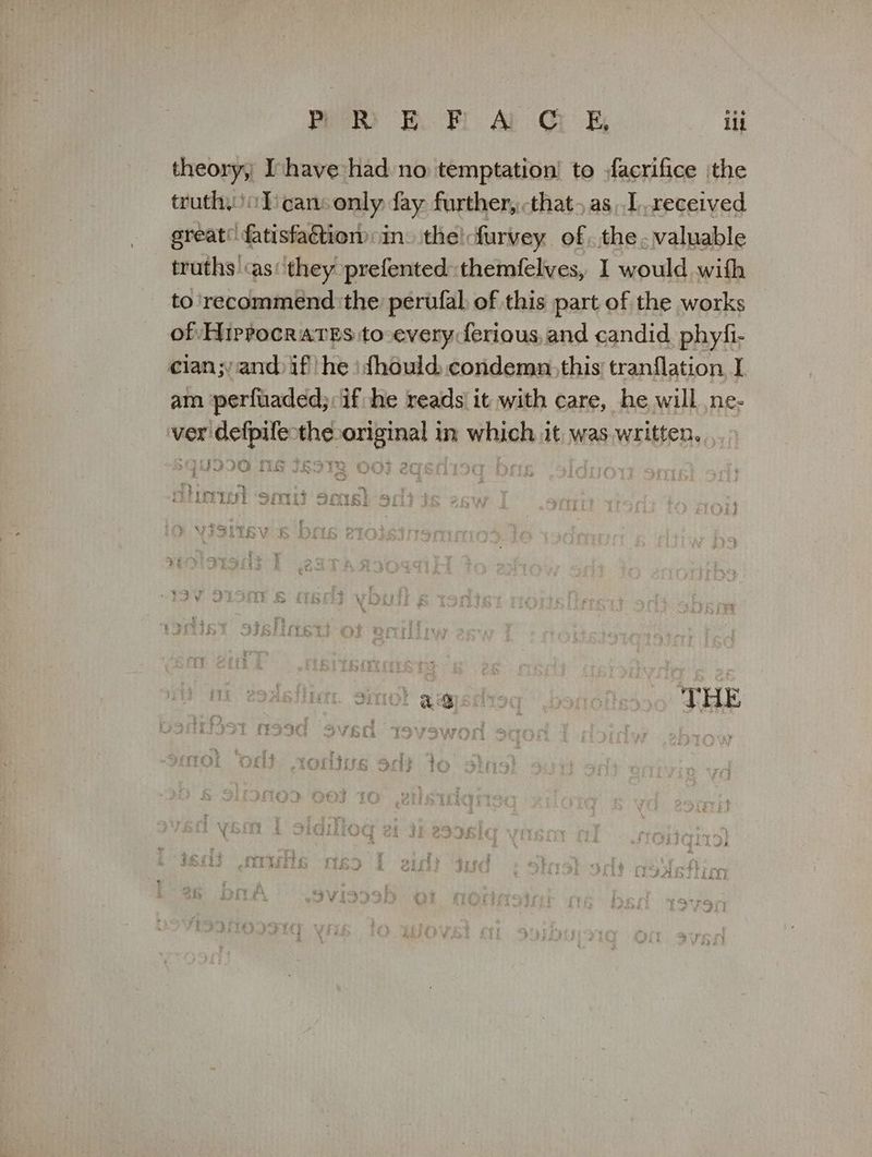 theory, Ihave had no temptation! to facrifice ithe (αλ ο] can: only fay further, that, as,.I,received great’ fatisfactiom: in. the! furvey of. the.valuable truths as'‘they prefented themfelves, 1 would with to ' recommend ‘the perufal: of this part of the works of Hippocrates to every ferious, and candid phyfi- cian;yand if he) dhould, condemn, this tranflation I am ‘perfuaded;: if he reads' it with care, he will πε: ver defpife-the original in which it was written. ικα ‘See . THE