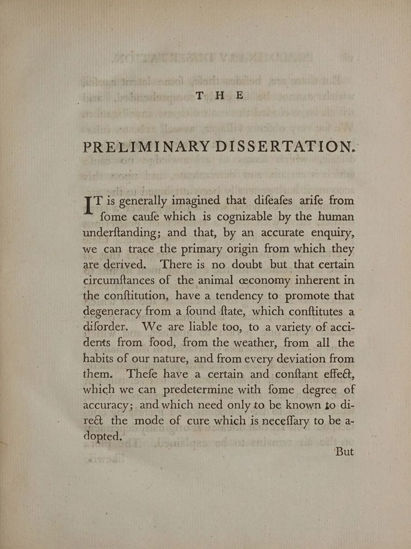 PRELIMINARY DISSERTATION. T is generally imagined that difeafes arife from ~~ fome caufe which 1s cognizable by the human underftanding; and that, by an accurate enquiry, we can trace the primary origin from which they are derived. [here is no doubt but. that certain circumftances of the animal ceconomy inherent in the conftitution, have a tendency to promote that degeneracy from a found ftate, which conftitutes a diforder. We are liable too, to a variety of acci- dents from. food, from the weather, from all. the habits of our nature, and from every deviation from them. Thefe have a certain and conftant effect, which we can predetermine with fome degree of accuracy; and which need only to be known to di- rect the mode of cure which is neceflary to be a- dopted. | But