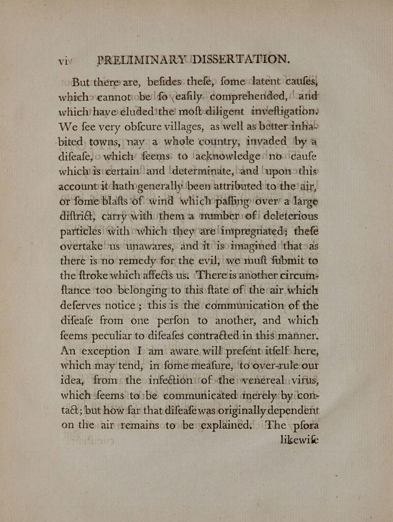 But'there are, befides: thefe, fome latent caufes, which» \cannot:obe! fo \eafily. comprehended, and whichi πανε εἰαᾶεά/ πε moft diligent invefligation: We fee very obfcure villages, as well as better inha» bited. towns, nay. a whole country, invaded ‘by a difeafe, o which’ feems: to ‘acknowledge’ no: caufe which isi certain: ‘and ‘determinate, .and ‘upon >this account: Hhathogenerally ‘been attributed tothe’ air, or fome blafts of «wind which pafling: over’ a large diftia, carry with them a number of) deleterious particles’ with “which ‘they are! impregnated; thefé overtake ‘us unawares, and it: isoimagined: that>as there is no remedy for the evil; «ο πα fubmit to the ftroke which affects us: ‘Theres another circum: {tance too belonging to this ftate of the air which deferves notice; this is the communication of the difeafe from one perfon to another, and which feems peculiar to difeafes contraéted:in this manner. An exception I am. aware. will prefent itfelf here, which may tend, in fomemeafure, ‘toover-rule-our idea, from: the infection: of the wenereal. virus, which -feems to:be communicated: merely: by: con taét; but how far that difeafe was originally dependent on the air remains to» be explained, » The .pfora likewite