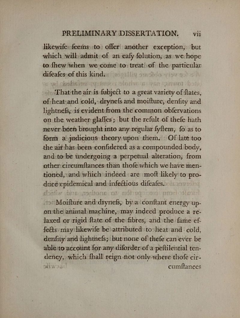 likewife;feemns: to) offer another exception, but which wilh admit οἱ an eafy folution; as: we hope todhew when we come to; treat! of the ον difeates: ον this kind, 4 sin: | μαι ας air {9 fubject to a great Feds iy: flates, of heatoand cold,» drynefs and nesta denfity and lightnefss 16 evident:-from the common obfervations on the weather glaffes; but the refult of thefe hath never been brought into any regular fyftem, fo as to form a>judicious theory upon them. ΄ Of late too the ait has been:confidered. as a. compounded body, and:to be tndergoing a perpetual alteration, from other: circumftances than thofe which we have men- tioned, and which indeed : are moft likely to pro- quit μμ and:infeGtious difeafes. Mitten: nate Rey bit a conftant energy up- on: ee animal machine,» may indeed produce a re- laxed or rigid ftate of the fibres, and the fame ef- feéts may likewife be attributed to heat and cold, denfity and lightnefs; but none of thefe can ever be ableito account for any diforder of a:peftilential ten- dency, which fhall reign not only-where thofe cir- iW 38 cumftances
