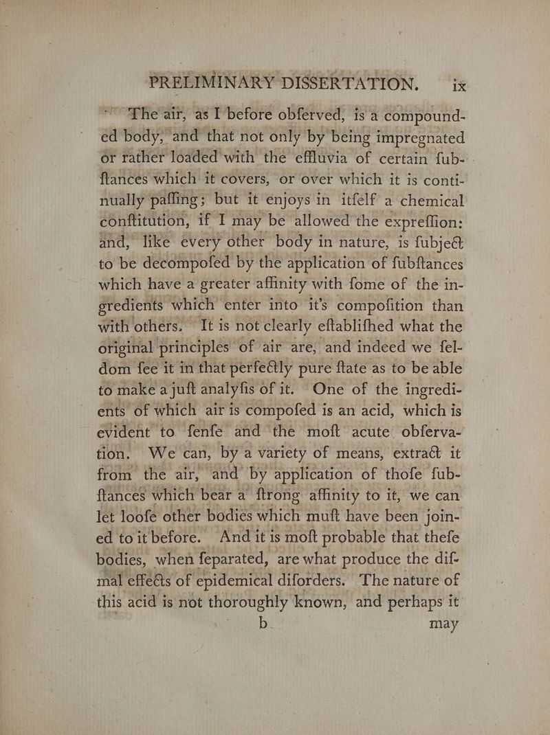 ‘The air, as I before obferved, is a compound- ed body, and that not only by being impregnated or rather loaded with the effluvia of certain fub- | ftances which it covers, or over which it is conti- nually pafling ; but it enjoys in itfelf' a chemical conftitution, eas may be allowed the expreflion: and, like every other body in nature, is fubjeét to be decompofed by the application of fubftances which have a greater affinity with fome of the in- gredients which ‘enter into it’s compofition than with others. It is not clearly eftablifhed what the original principles of air are, and indeed we {ε]- dom fee it in that perfe@ly pure ‘flate as to be able to make a juft analy fis of it. One of the ingredi- ents of which air is compofed is an acid, which is evident to fenfe and the moft acute obferva- tion. We can, by a variety of means, extract it from the air, and by application of thofe fub- {tances which bear a ftrong affinity to it, we can let loofe other bodies which muft have been j join- ed toitbefore. And it is moft probable that thefe bodies, when feparated, are what produce the dif- mal effeéts of epidemical diforders. The nature of this acid is not thoroughly known, and perhaps it b. may
