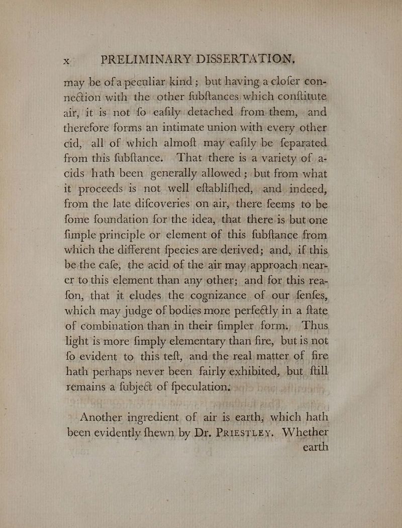 may be ofa peculiar kind; but having aclofer con- neGion with the other fubftances: which conftitute air, it is not fo eafily detached from-them, . and therefore forms an intimate union with every other cid, all of which almoft may eafily be feparated from this fubftance. That there is a variety of α- cids hath been generally allowed ; but from what it proceeds is not. well eftablifhed, and indeed, from the late difcoveries on air, there feems to be fome foundation for the idea, that there is but:‘one fimple principle or element of this fubftance from which the different {pecies are derived; and, if this be the cafe, the acid of the air may, approach near- er to this element than any other; and for this rea- fon, that it eludes, the cognizance of our fenfes, which may judge of bodies more perfectly in a ftate of combination than in their fmpler form., Thus light is more fimply elementary than fire, but 15 not fo evident to this teft, and the real matter of fire hath perhaps never been fairly exhibited, but {till remains a fubject of fpeculation. » Another ingredient of air is earth, which hath been evidently fhewn by Dr, ΡΕΙΕΣΤΙΕΥ. Whether earth