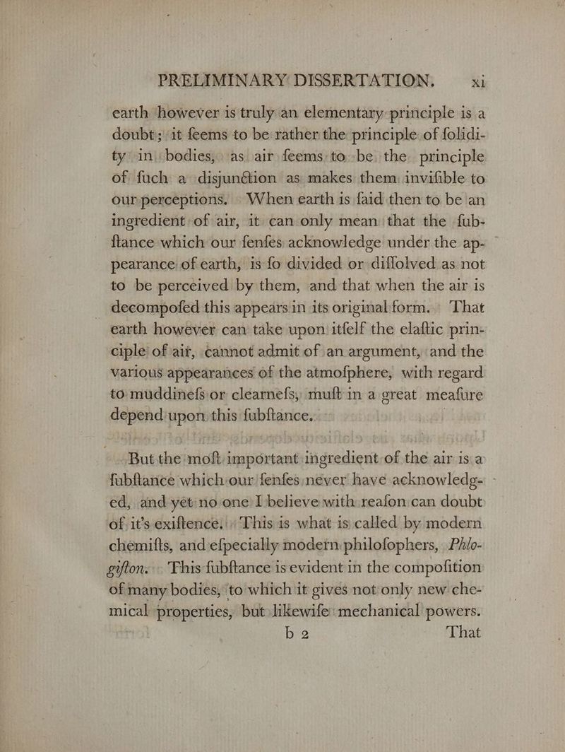 earth however is truly an elementary principle is a doubt); it feems to be rather the principle. of folidi- ty in bodies, as air feems tobe the principle of fuch a disjunétion as makes them, invifible to our perceptions. When earth is faid then to be an ingredient of air, it can only mean that the fub- {tance which our fenfes acknowledge under the ap- © pearance of earth, is fo divided or diflolved as not to be perceived by them, and that when the air 1s _ decompofed this appears in its original form. That earth however can take upon itfelf the elaftic prin- ciple of ait, cannot admit of an argument, and the various appearances of the atmofphere, with regard to muddinefs or clearnefs, muft in a great meafure icon upon this fubftance. But theimott important id duediont of the air isa fubftance which-our fenfes;never have acknowledg- | ed, and yet no one I believe with reafon:can doubt of. it’s exiftence. This is what is called by modern chemitts, and efpecially modern philofophers, | Phio- gifton. Fhis fubftance is evident in the compofition of many bodies, to which it gives not only new che- mical properties, but likewife: mechanical powers. ο ο That
