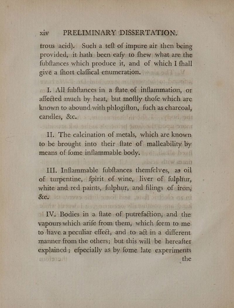 trous acid). Such a teft of impure air then being provided; it hath been eafy to {πει what are the fubftances which produce it, and of which I thal givé a fhort claflical enumeration. I. All fubftances in a flate of -inflammation, or affeéted much by heat, but moftly thofe which are known to abound with phlogiften, fuch as charcoal, candles, &amp;c. | II. The calcination of metals, which are known to be brought into their {tate of malleability by means of fome inflammable body. Ill. Inflammable fubftances themfelves, as oil of turpentine, {pirit. of wine, liver of fulphiur, white and) red paints, fulphur, and filings of iron, cc. me “IV. Bodies in a flate of putrefaction; and the vapours;which arife from them, which feem to me to have a peculiar effeét, and.to aé ina different manner from the others; but this will be hereafter explained); efpecially as by fome late experiments _the