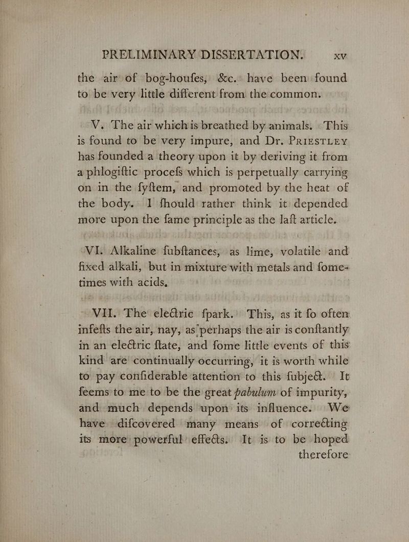 the air of bog-houfes, &c.: have been found to be very little different from the common. V. The air whichis breathed by animals. This is found to be very impure, and Dr. PrizsTLey has founded a theory upon it by deriving it from a phlogiftic procefs which is perpetually carrying on in the fyftem, and promoted by the heat of the body. 1 fhould rather think it: depended more upon the fame principle as the laft article. VI. Alkaline fubftances, as lime, volatile and fixed alkali, but in mixture’with metals and tose times with acids, VII. The’ electric fpark.’ This, as it fo oftem infefts the air, nay, as perhaps the air is conftantly in an εἰεδτις flate, and fome little events of this kind are continually occurring, it is worth while to pay confiderable attention to this fubjeé&t. It feems to me to be the great pabulwm of impurity, and much depends upon’ its influence. We have difcovered many means of correcting its more’ powerful effects. It is to be hoped | therefore: