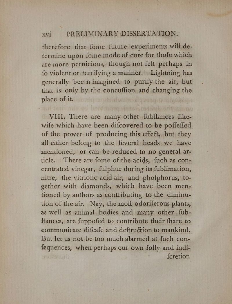 therefore that fome future experiments will de- termine upon fome mode of cure for thofe which are more pernicious, though not felt perhaps in fo violent or terrifying a manner. | Lightning has generally bee n imagined to purify the air, but that is only by the concuffion and changing the place of it. VIII. There are many other fubftances like- wife which have been difcovered to be poffeffed of the power of producing this effect, but they all either belong to the feveral heads we have mentioned, or can be reduced to no general ar- ticle. There are fome of the acids, fuch as con- centrated vinegar, fulphur during its fublimation, nitre, the vitriolic acid air, and phofphorus, to- gether with diamonds, which have been men- tioned by authors as contributing to the diminu- tion of the air. Nay, the moft odoriferous plants, as well as animal. bodies and many other {ub- flances, are f{uppofed to contribute their fhare to communicate difeafe and deftruGion to mankind. But let us not be too much alarmed at fuch con- fequences, when perhaps our own folly and indi- | {cretion