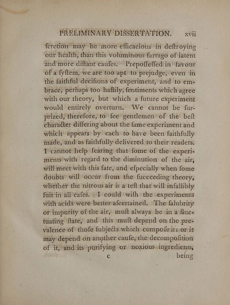 {cretion may be more efficacious in deftroying our health, than this voluminous farrago of latent and more diftant caufes.’ Prepoffeffed 11 ‘favour of a fyftem, we are too apt to prejudge, even in the faithful decifions of experiment, and to em- with our theory, but which a future experiment would entirely overturn. We cannot be fur- prized, therefore, to fee gentlemen of the bef charatter differing about the fame experiment and which appears by each to have been faithfully made, and as faithfully delivered to their readers. I cannot help fearmg that fome of the experi- ments with regard to the diminution of the air, will meet with this fate, and efpecially when fome doubts will occur from the fucceeding theory, whether the nitrous air is a teft that will infallibly fuit'in all-cafes. I’ could with. the experiments with acids were better afcertained. ‘The falubrity tuating ftate, and this mutt depend on the pre- valence of! thofe fubje@s which compofe it; orcit may depend on another caufe, the decompofition of it, and its purifying or noxious. ingredients, ς _ being