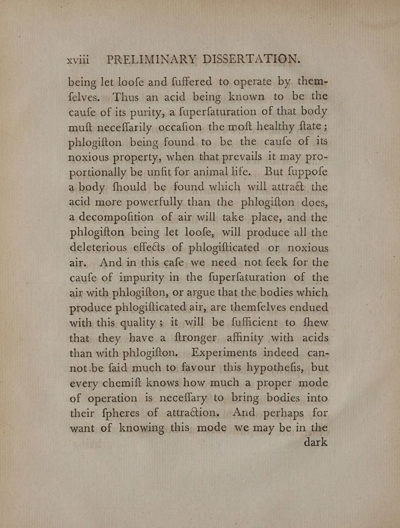 being let loofe and fuffered to operate by them- felves... Thus an acid being known to be the caufe of its purity, a fuperfaturation of that body muft neceffarily occafion the moft healthy {tate ; phlogifton being found to be the caufe of its noxious property, when that prevails it may pro- portionally be unfit for animal life. But fuppofe a body fhould be found which will attraét the acid more powerfully than the phlogifton does, a decompofition of air will take place, and the phlogifton being let loofe, will produce all the deleterious effects of phlogifticated or noxious air. And in this cafe. we need not feek for the caufe of impurity in the fuperfaturation of the air with phlogifton, or argue that the bodies which produce phlogifticated air, are themfelves endued with this quality ; it will be fufficient to {πουν that they have a flronger affinity with acids than with phlogifton. Experiments indeed can- not.be faid much to favour this hypothefis, but every chemift knows how much a proper mode of operation is neceflary to bring bodies into their fpheres of attraction. And perhaps for want of knowing this mode we may be in the ) dark