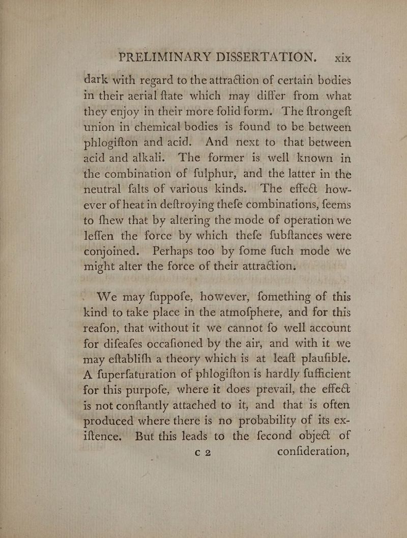 dark with regard to the attraction of certain bodies in their aerial ftate which may differ from what they enjoy in their more folid form. The ftrongeft union in chemical bodies is found to be between phlogifton and acid. And next to that between acid and alkali. The former is well known in the combination of fulphur, and the latter in the neutral falts of various kinds. The effet how- ever of heat in deftroying thefe combinations, feems to fhew that by altering the mode of operation we leffen the force by which thefe fubftances were conjoined. Perhaps too by fome fuch mode we might alter the force of their attraction, We may fuppofe, however, fomething of this kind to take place in the atmofphere, and for this reafon, that without it we cannot fo well account for difeafes occafioned by the air, and with it we may eftablifh a theory which is at leaft plaufible. A fuperfaturation of phlogifton is hardly fufficient for this purpofe, where it does prevail, the effect is not conftantly attached to it, and that is often produced where there is no probability of its ex- iftence. But this leads to the fecond object of Cc 2 confideration,
