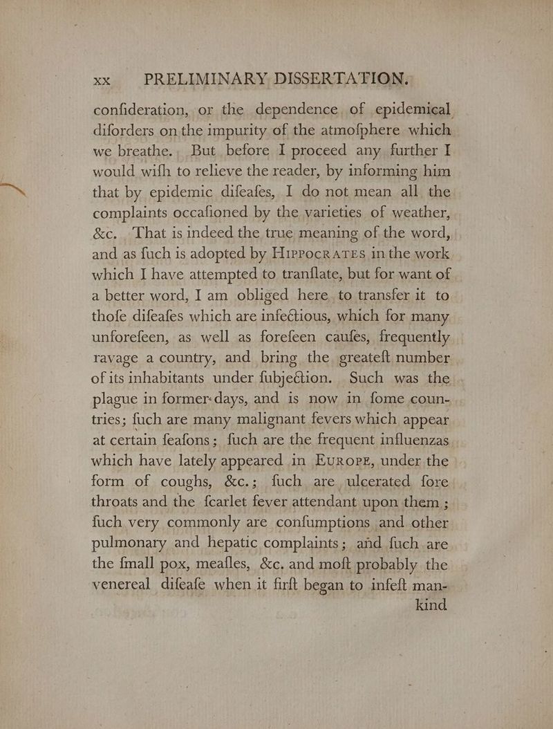 confideration, or the dependence, of epidemical diforders onthe impurity of the atmofphere which we breathe., But before I proceed any further I would wifh to relieve the reader, by informing him that by epidemic difeafes, I do not mean all the complaints occafioned by the varieties of weather, &c. . That is indeed the true meaning of the word, and as fuch is adopted by Hippocrates in the work which I have attempted to tranflate, but for want of a better word, I am obliged here. to transfer it to thofe difeafes which are infectious, which for many unforefeen, as well as forefeen caufes, frequently ravage a country, and bring the greateft number of its inhabitants under fubjeétion. Such was the . plague in former:days, and is now in fome coun- tries; fuch are many malignant fevers which appear at certain feafons; fuch are the frequent influenzas which have lately appeared in Europe, under the - form of coughs, &c.; fuch are, ulcerated fore throats and the fcarlet fever attendant upon them ; fuch very commonly are confumptions and other pulmonary and hepatic complaints; and fuch are the {mall pox, meafles, &c. and moft probably the venereal difeafe when it firft began to infeft man- kind