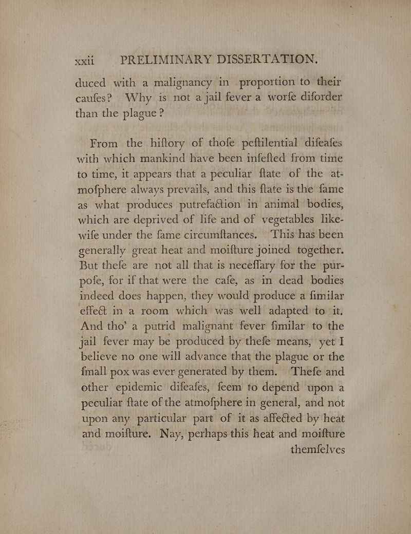 duced with a malignancy in proportion to their caufes? Why is not a jail fever a worfe diforder than the plague ? From the hiftory of thofe peftilential difeafes with which mankind have been infefted from time to time, it appears that a peculiar ftate of the at- mofphere always prevails, and this flate is the fame as what produces putrefaétion in animal bodies, which are deprived of life and of vegetables like- wife under the fame circumftances. This has been generally great heat and moifture joined together. But thefe are not all that is neceflary for the ‘ pur- pofe, for if that were the cafe, as in dead bodies indeed does happen, they would produce a fimilar effect in a room which was well adapted ‘to ‘it. And tho’ a putrid malignant fever fimilar to the jail fever may be produced by thefe-means, yet I believe no one will advance that the plague or the {mall pox was ever generated by them. ‘Thefe and other epidemic difeafes, feem to depend upon a peculiar ftate of the atmofphere in general, and not upon any particular part of it as affected by heat and moifture. Nay, perhaps this heat and moifture ὄ themfelves
