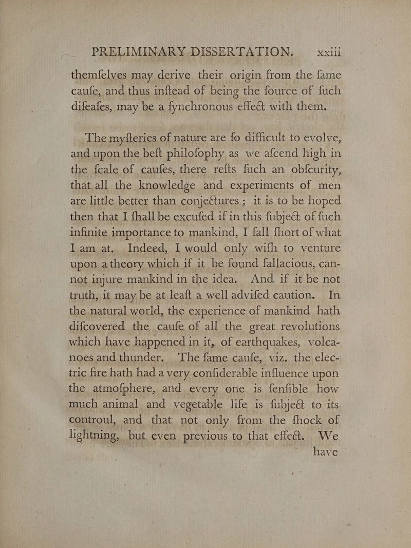 themfelves may derive their origin from gf fame caufe, and thus inftead of being the fource of fuch difeafes, may be a fynchronous effect with them. The myfteries of nature are fo difficult to evolve, and upon the beft philofophy as we afcend high i in the fcale of caufes, there refts fuch an obfcurity, that all the knowledge and experiments of men are little better than ο ο it is to be hoped then that I fhall be excufed if in this fubje@ of fuch infinite importance to mankind, I fall fhort of what Iam at. Indeed, I would only wifh to venture upon atheory which if it be found fallacious, can- not injure mankind in the idea. And if it be not truth, it may be at leaft a well advifed caution. In the natural world, the experience of mankind hath difcovered the caufe of all the great revolutions which have happened in it, of earthquakes, volca- noes andthunder. The fame caufe, viz. the elec- tric fire hath had a very confiderable influence upon the atmofphere, and every one is fenfible how much animal and vegetable life is fubje@ to its controul, and that not only from the fhock of | lightning, but, even previous to that effect. We have