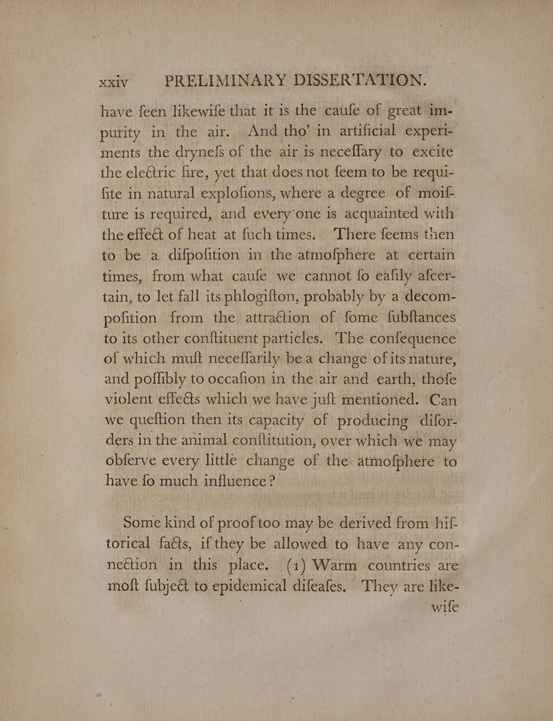 have feen likewife that it 1s the caufe of great im- purity in the air. And tho’ in artificial experi- ments the drynefs of the air is neceflary to excite the eleétric fire, yet that does not feem to be requi- fite in natural explofions, where a degree of moif- ture is required, and every’one Is acquainted with the effect of heat at fuch times. ‘There feems then to be a difpofition in the atmofphere at certain times, from what caufe we cannot fo eafily afcer- tain, to let fall its phlogifton, probably by a decom- pofition from the attraétion of fome fubftances to its other conftituent particles. The confequence of which muft neceffarily bea change ofits nature, and poffibly to occafion in the air and earth, thofe violent effe&amp;ts which we have juft mentioned. Can we queition then its capacity of producing difor- ders in the animal confltitution, over which we may obferve every little change of the atmofphere to have fo much influence ? Some kind of proof too may be derived from hit torical faéts, if they be allowed to have any con- nection in this place. (1) Warm countries are moft fubjeé&amp; to epidemical difeafes. They are like- wife