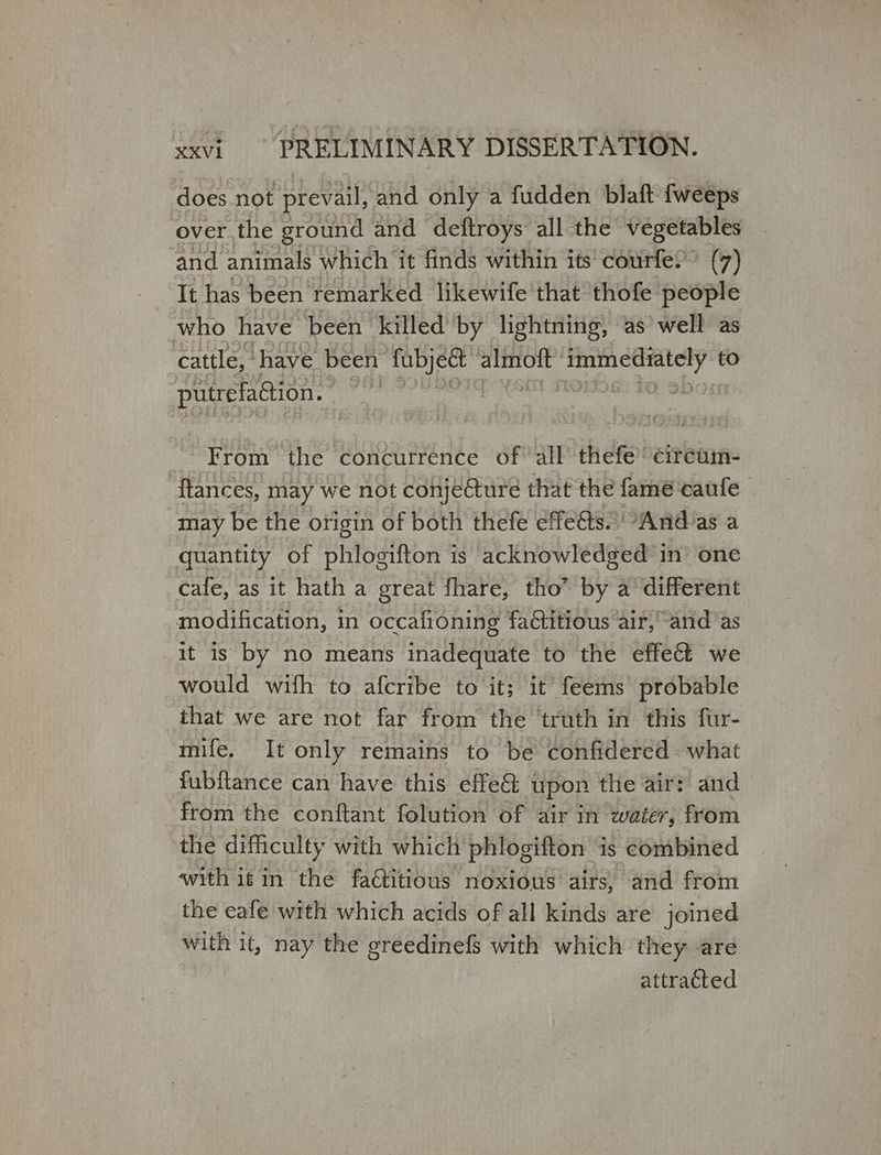 does not prevail, and only a fudden blaft fweeps over the ground and deftroys all the μυς, and animals which it finds within τί courfe?’ (7) It has been remarked likewife that ‘thofe people who have been killed by lightning, as well as cattle,” ‘have been fubjett’ almoft’ ae to putrefaction. ο] From the concurrence of all thefe’ εἴτεαπῃ- flances, may we not conjecture that the fame caufe may be the origin of both thefe effets’ Άβα ας a quantity of phlogifton is acknowledged in’ one cafe, as it hath a great fhare, tho” by a different modification, in occafioning factitious air,’ and as it is by no means inadequate to the effect we would with to afcribe to it; it feems probable that we are not far from the truth in this fur- mife. It only remains to be confidered what fubftance can have this effe&amp;: upon the air: and from the conftant folution of air in Watery, from the difficulty with which phlogifton is combined with iin the factitious noxious airs, and from the eafe with which acids of all kinds are joined with it, nay the greedinefs with which they are attracted