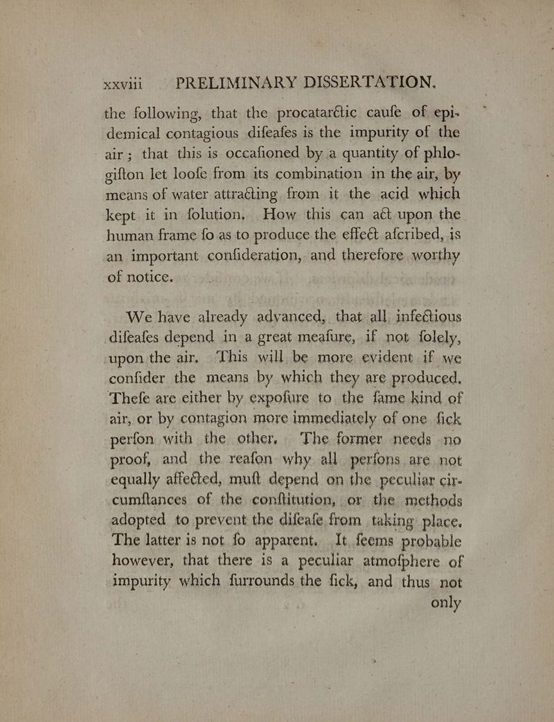 the following, that the procatarétic caufe of epi- demical contagious difeafes is the impurity of the air; that this is occafioned by a quantity of phlo- gifton let loofe from its combination in the air, by means of water attraing from it the acid which kept it in folution, How this can act upon the human frame fo as to produce the effect afcribed, is an important confideration, and therefore worthy of notice. We have already advanced, that all infectious difeafes depend in a great meafure, if not folely, upon the air, ‘This will be more evident if we confider the means by which they are produced, Thefe are either by expolure to the fame kind of air, or by contagion more immediately of one fick perfon with the other. The former needs no proof, and the reafon why all perfons are not equally affected, muft depend on the peculiar cir- cumflances of the conflitution, or the methods adopted to prevent the difeafe from taking place. The latter is not {ο Ρα, It feems probable however, that there is a peculiar atmofphere of impurity which furrounds the fick, and thus not only