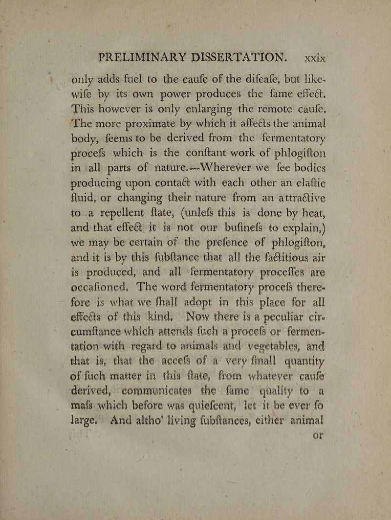 only adds fuel to the caufe of the difeafe, but like- wife by its own power produces the fame effect, This however 15 only enlarging the remote caule. The more proximate by which it affects the animal bady, feems to be derived from the fermentatory procels which is the conftant work of phlogifton in all parts of nature.---Wherever we fee bodies producing upon contact with each other an elaftie fluid, or changing their nature from an attractive to a repellent ftate, (unlefs this is done by heat, and that effect it is not our bufinefs to explain,) we may be certain of the prefence of phlogifton, andit is by this fubftance that all the fa€titious air is produced, and all termentatory proceffes are occafioned, The word fermentatory procely there- fore is what we fhall adopt in this place for all effects of this kind, Now there is a peculiar cir cumftance which attends fuch a procefs or fermen- tation with regard to animals and vegetables, and that is, that the accels of a very {mall quantity of fuch matter in this dilate, from whatever caufe derived, communicates the fame quality to a ma{s which before was quiefcent, let it be ever fo large. And altho’ living fubflances, either animal | or