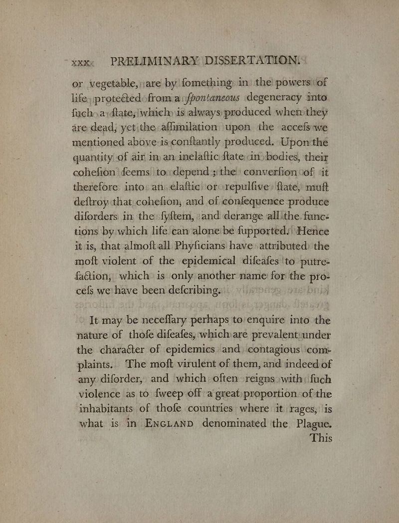 or vegetable, are by fomething: in’ the powers ‘of life, protectedofrom aifpontaneous degeneracy into fuch. a:dtate;/which is always produced when: they are dead; yet the affimilation upon the accefs-we mentioned aboye-is conitantly produced. Upon:the quantity of air im an inelaftic {tate in)bodies, their cohefion feems toxdepend;: the converfion of ‘it therefore into: an) elaftic or repulfive» flate, muft deftroy that cohefion, and οἱ confequence produce diforders in the fyftem, «and derange all the. func: tions by which life can alone be fupported: Hence it is, that almoftall Phyficians have. attributed) the moft violent of the epidemical difeafes ‘to putre- faGtion, which is only another name ih the pro- cefs νε have been defcribing. It may be Hebets perhaps to enquire into the nature of thofe difeafes, which are prevalent:under the character of epidemics and. contagious com- plaints. The moft virulent of them, and indeed of any diforder, and which often reigns with: fuch violence as to {weep off a great proportion of the inhabitants of thofe countries where it rages, what is in ENGLAND denominated the Poel