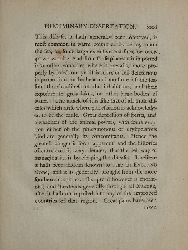 This -difeafe, it hath generally been obferved, is moft common in warm countries: bordering upon the fea, om fome large extenfive ! marfhes; or: over- . grown woods: And from thofe places it is imported into other countries where it prevails, more ‘pro- perly by infection, yetiit is more or lefs deleterious in proportion: to the heat and moifture: of the fea- fon, the cleanlinefs of the inhabitants, and their expofure to great lakes, or other large bodies of water.» |The attack of itis hke that of all thofe dif- eafes' which arife where putrefaction is acknowledg- ed to be the caufe. Great depreflion of {pirits, and a weaknefs of the animal powers, with fome erup- fion either of the phlegmonous or eryfipelatous kind are generally its concomitants. Hence the egreateft danger is foon apparent, and the hiftories of cures are fo very: flender, that the belt way of managing it, is by efcaping the difeafe. I believe it hath been feldom known to rage it ENGLAND alone, and it is generally brought from the more fouthern ‘countries. Its {pread however 15 enorm- ‘ous, and it-extends generally through all Evrore, after it hath once paffed into any of the improved countries of that region. | Great pains have béen fs taken