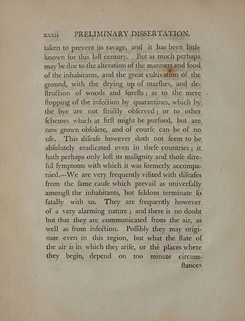 taken to prevent its ravage, and it has been little known for this laft century. But as much perhaps may be due to the alteration of the manne Gen? food of the inhabitants, and the great cultiv ation of the ground, with the drying up of marfhes, and de- ftruétion of woods and forefts; as to the mere . {topping of the infection by quarantines, which by the bye are not ftrétly obferved; or to other fchemes which at firft might be purfued, but are. now grown obfolete, and of courfe can be of no ufe. This difeafe however doth not feem to be abfolutely eradicated even in thefe countries ; it hath perhaps only loft its malignity and thofe dire- ful fymptoms with which it was formerly accompa- nied.---We are very frequently vifited with difeafes from the fame caufe which prevail as univerfally amongft the inhabitants, but feldom terminate fo fatally with us. They are frequently however of a very alarming nature ; and there is no doubt but that they are communicated from the air, as well as from infection. Poffibly they may origi- nate even in this region, but what the ftate of the air isin which they arife, or the places where they begin, νο on too minute circum- {tances