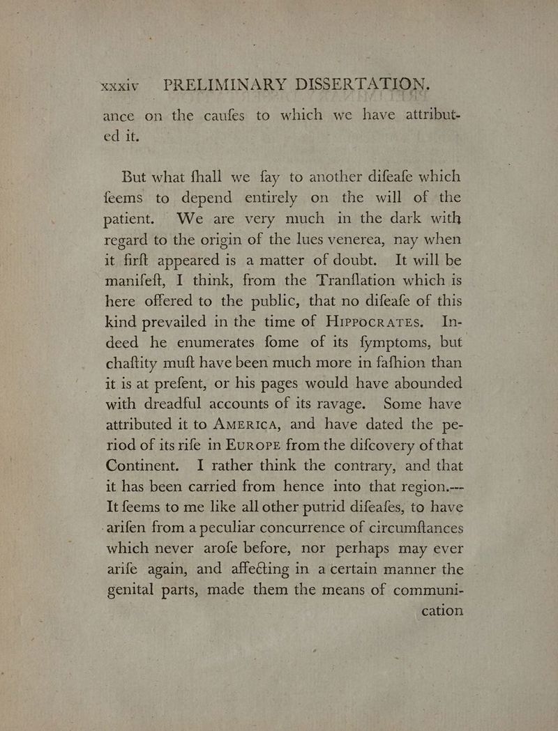 ance on the caufes to which we have. attribut- ed it. But what fhall we fay to another difeafe which feems to depend entirely on the will of the patient. We are very much in the dark with regard to the origin of the lues venerea, nay when it firft appeared is a matter of doubt. It will be manifeft, I think, from the Tranflation which is here offered to the public, that no difeafe of this kind prevailed in the time of Hippocrates. In- deed he enumerates fome of its fymptoms, but. chaftity muft have been much more in fafhion than it is at prefent, or his pages would have abounded with dreadful accounts of its ravage. Some have attributed it to AMERICA, and have dated the pe- riod of its rife in Europe from the difcovery of that Continent. I rather think the contrary, and that it has been carried from hence into that region.--- It feems to me like all other putrid difeafes, to have -arifen from a peculiar concurrence of circumftances which never arofe before, nor perhaps may ever arife again, and affecting in a certain manner the genital parts, made them the means of communi- cation
