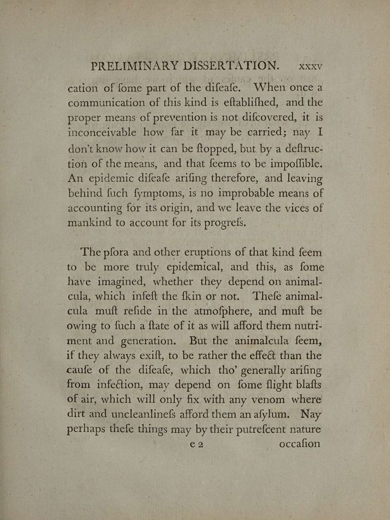 cation of fome part of the difeafe. “When once a communication of this kind is eftablifhed, and the proper means of prevention is not difcovered, it is inconceivable how far it may be carried; nay I don’t know how it can be flopped, but by a deftruc- tion of the means, and that feems to be impoffible. An epidemic difeafe arifing therefore, and leaving behind fuch fymptoms, is no improbable means of accounting for its origin, and we leave the vices of mankind to account for its progrefs. The pfora and other eruptions of that kind feem to be more truly epidemical, and this, as fome have imagined, whether they depend on animal- cula, which infeft the fkin or not. Thefe animal- cula muft refide in the atmofphere, and muft be owing to fuch a ftate of it as will afford them nutri- ment and generation. But the animalcula feem, if they always exift, to be rather the effect than the caufe of the difeafe, which tho’ generally arifing from infection, may depend on fome flight blafts of air, which will only fix with any venom where dirt and uncleanlinefs afford them an afylum. Nay pethaps thefe things may by their putrefcent nature ϱο occafion