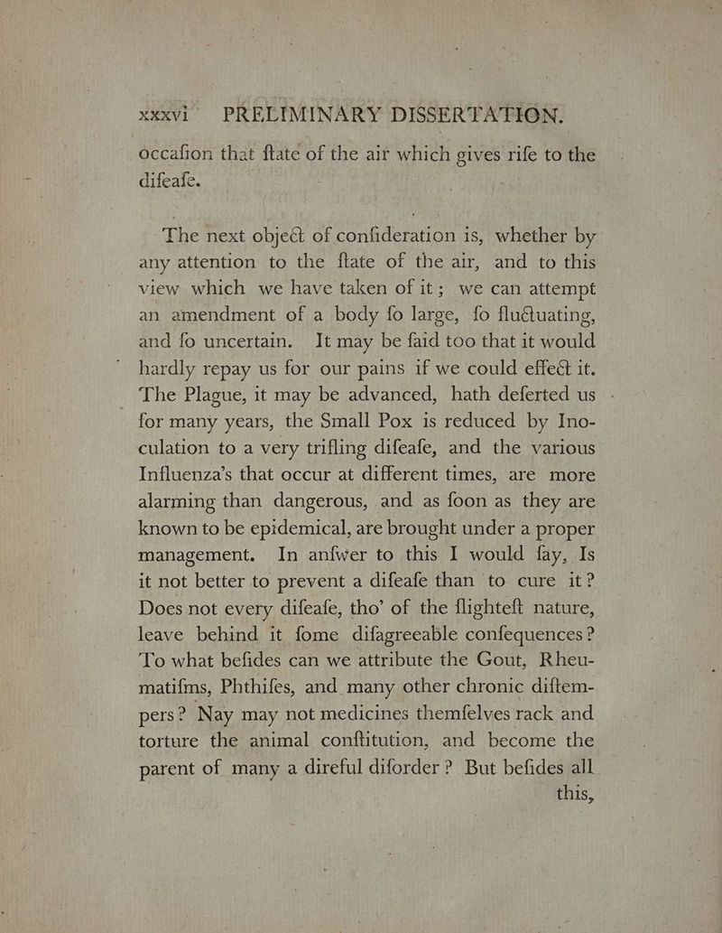 occafion that ftate of the air which gives rife to the difeafe. The next object of confideration is, whether by any attention to the ftate of the air, and to this view which we have taken of it; we can attempt an amendment of a body fo large, fo flu€uating, and fo uncertain. It may be faid too that it would hardly repay us for our pains if we could effeét it. The Plague, it may be advanced, hath deferted us for many years, the Small Pox is reduced by Ino- culation to a very trifling difeafe, and the various Influenza’s that occur at different times, are more alarming than dangerous, and as foon as they are known to be epidemical, are brought under a proper management. In anfwer to this I would fay, Is it not better to prevent a difeafe than to cure it? Does not every difeafe, tho’ of the flighteft nature, leave behind it fome difagreeable confequences? To what befides can we attribute the Gout, Rheu- matifms, Phthifes, and many other chronic diftem- pers? Nay may not medicines themfelves rack and torture the animal conftitution, and become the parent of many a direful diforder ? But befides all