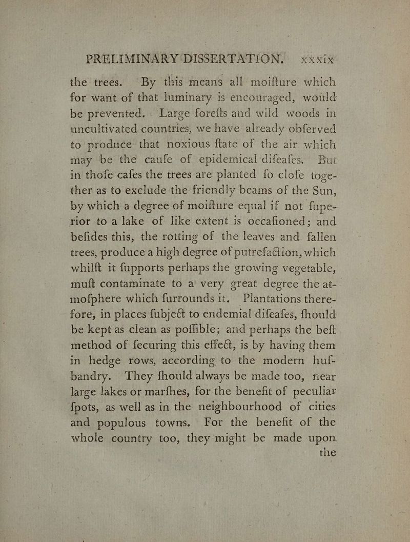 the trees. By this means all moifture which for want of that luminary is encouraged, would be prevented. Large forefts and wild woods in uncultivated countries, we have already obferved to produce that noxious ftate of the air which may be the caufe of epidemical difeafes. But in thofe cafes the trees are planted fo clofe toge- ther as to exclude the friendly beams of the Sun, by which a degree of moiiture equal if not fupe- rior to a lake of like extent 1s occafioned; and befides this, the rotting of the leaves and fallen trees, produce a high degree of putrefaction, which whilft it fupports perhaps the growing vegetable, muft contaminate to a’ very great degree the αἲ- mofphere which furrounds it. Plantations there- fore, in places fubjeét to endemial difeafes, fhould be kept as clean as poffible; and perhaps the beft method of fecuring this effect, 15 by having them in hedge rows, according to the modern hulf- bandry. They fhould always be made too, near large lakes or marfhes, for the benefit of peculiar {ροί5, as well as in the neighbourhood of cities and populous towns. For the benefit of the whole country too, they might be made upon