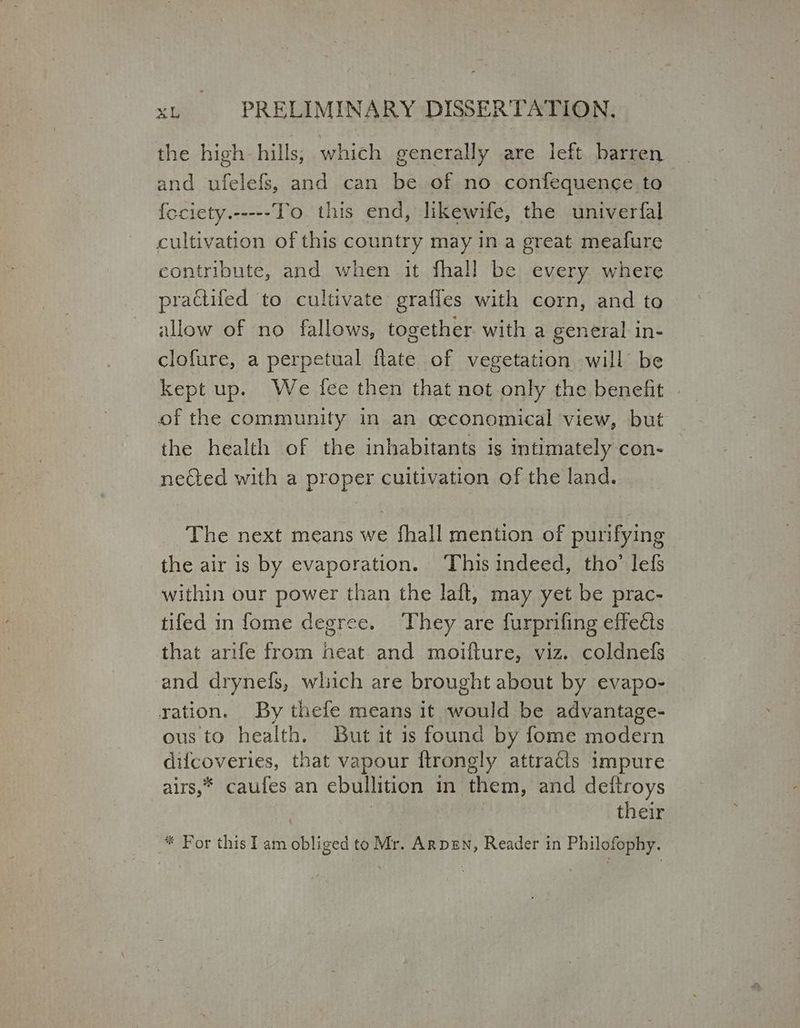 the high hills; which generally are left barren and ufelefs, and can be of no confequence to feciety.-----To this end, likewife, the univerfal cultivation of this country may in a great meafure contribute, and when it fhall be every where prattifed to cultivate graffes with corn, and to allow of no fallows, together with a general in- clofure, a perpetual flate of vegetation will be Κερί up. We fee then that not only the benefit | of the community in an ceconomical view, but the health of the inhabitants is intimately con- nected with a proper cuitivation of the land. The next means we fhall mention of purifying | the air is by evaporation. ‘This indeed, tho’ lefs within our power than the laft, may yet be prac- tifed in fome degree. They are furprifing effects that arife from heat and moilture, viz, coldnefs and drynefs, which are brought about by evapo- ration. By thefe means it θά be advantage- ous to health. But it is found by fome modern difcoveries, that vapour ftrongly attracts impure airs,* caufes an ebullition in them, and detitroys their * For this Iam obliged to Mr. ΔΕΡΕΝ, Reader in Philofophy.